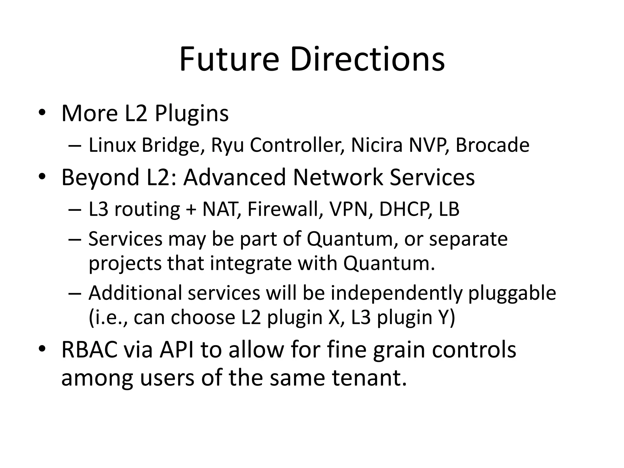 Future Directions
• More L2 Plugins
   – Linux Bridge, Ryu Controller, Nicira NVP, Brocade
• Beyond L2: Advanced Network Services
   – L3 routing + NAT, Firewall, VPN, DHCP, LB
   – Services may be part of Quantum, or separate
     projects that integrate with Quantum.
   – Additional services will be independently pluggable
     (i.e., can choose L2 plugin X, L3 plugin Y)
• RBAC via API to allow for fine grain controls
  among users of the same tenant.
 