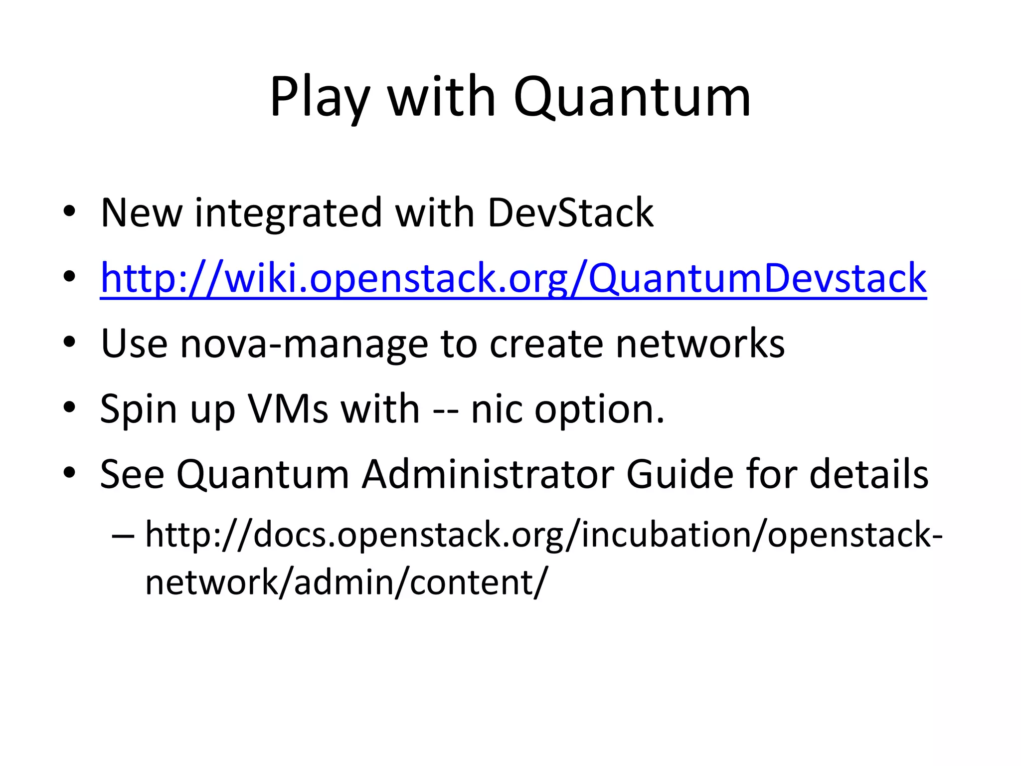 Play with Quantum
•   New integrated with DevStack
•   http://wiki.openstack.org/QuantumDevstack
•   Use nova-manage to create networks
•   Spin up VMs with -- nic option.
•   See Quantum Administrator Guide for details
    – http://docs.openstack.org/incubation/openstack-
      network/admin/content/
 