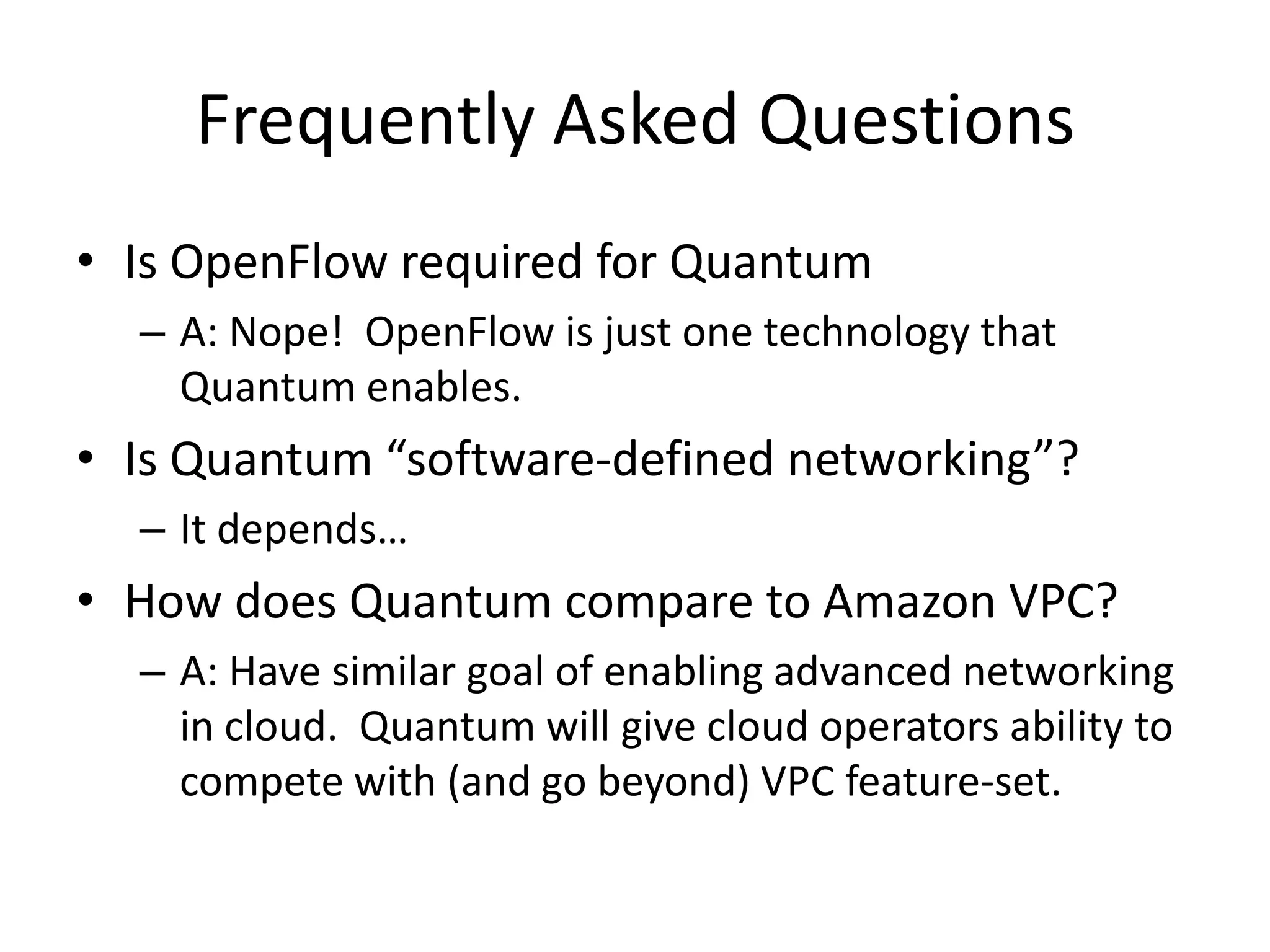Frequently Asked Questions
• Is OpenFlow required for Quantum
  – A: Nope! OpenFlow is just one technology that
    Quantum enables.
• Is Quantum “software-defined networking”?
  – It depends…
• How does Quantum compare to Amazon VPC?
  – A: Have similar goal of enabling advanced networking
    in cloud. Quantum will give cloud operators ability to
    compete with (and go beyond) VPC feature-set.
 