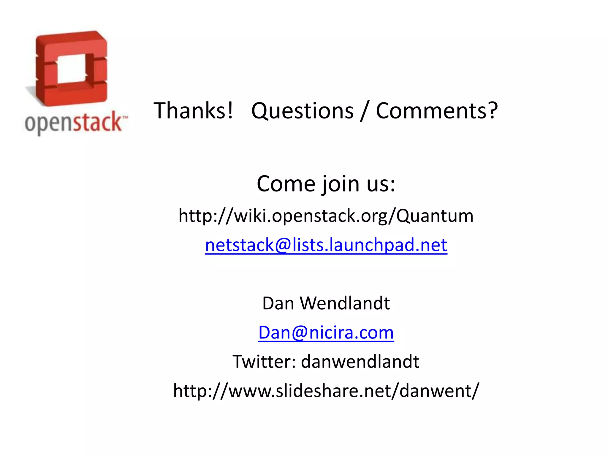 Thanks! Questions / Comments?

          Come join us:
  http://wiki.openstack.org/Quantum
     netstack@lists.launchpad.net

           Dan Wendlandt
          Dan@nicira.com
        Twitter: danwendlandt
 http://www.slideshare.net/danwent/
 