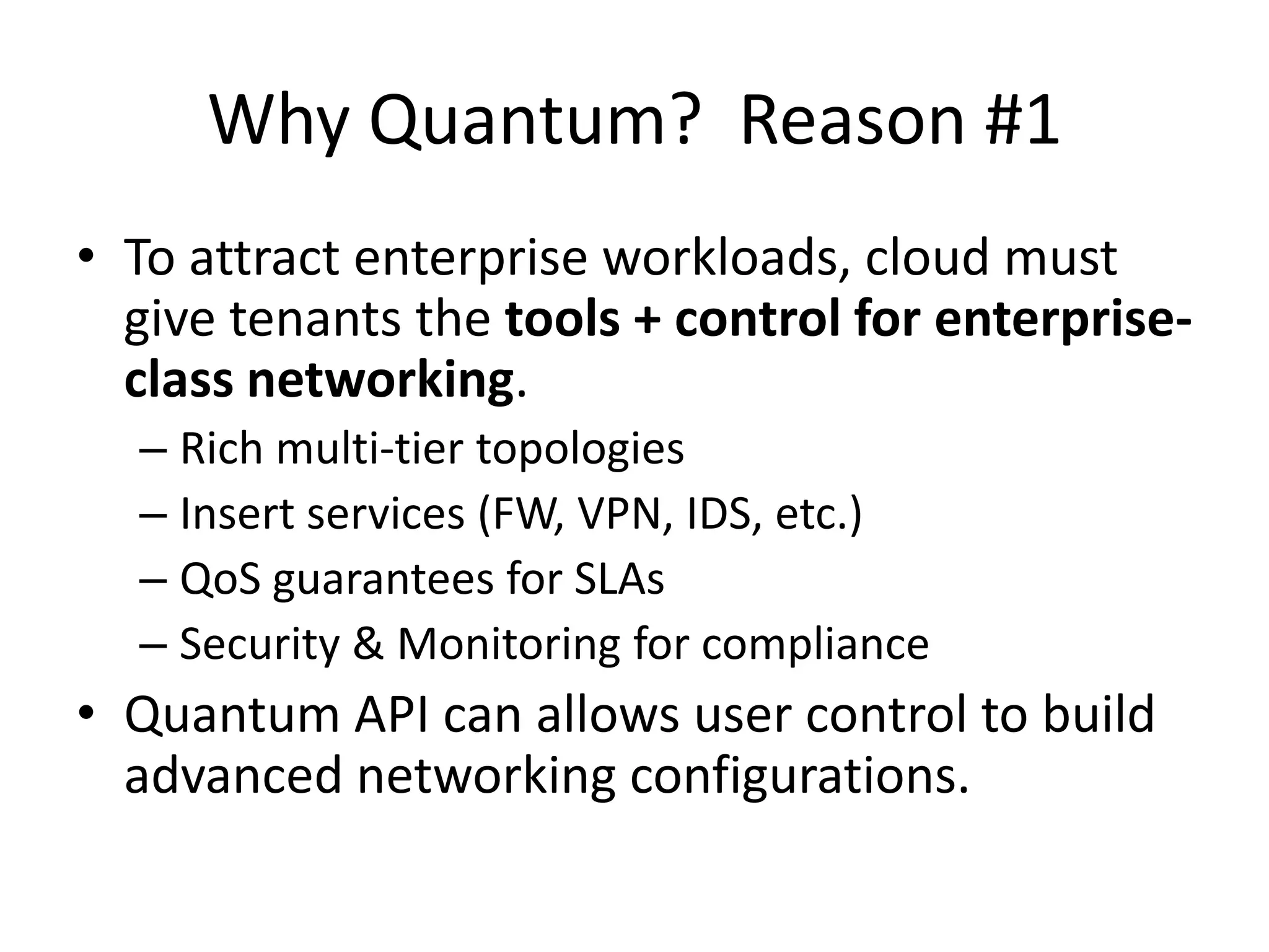 Why Quantum? Reason #1
• To attract enterprise workloads, cloud must
  give tenants the tools + control for enterprise-
  class networking.
  – Rich multi-tier topologies
  – Insert services (FW, VPN, IDS, etc.)
  – QoS guarantees for SLAs
  – Security & Monitoring for compliance
• Quantum API can allows user control to build
  advanced networking configurations.
 