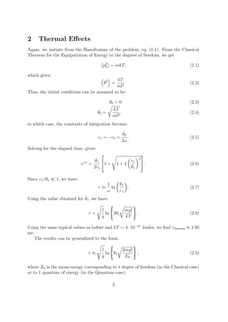 2 Thermal Eﬀects
Again, we initiate from the Hamiltonian of the problem, eq. (1.1). From the Classical
Theorem for the Equipartition of Energy to the degrees of freedom, we get
p2
θ = mkT, (2.1)
which gives:
˙θ2
=
kT
ml2
. (2.2)
Thus, the initial conditions can be assumed to be:
θ0 = 0 (2.3)
˙θ0 =
kT
ml2
, (2.4)
in which case, the constants of integration become:
c1 = −c2 =
˙θ0
2ω
. (2.5)
Solving for the elapsed time, gives:
eωτ
=
θ1
2c1

1 + 1 + 4
c1
θ1
2

 . (2.6)
Since c1/θ1 1, we have:
τ ≈
1
ω
ln
θ1
c1
. (2.7)
Using the value obtained for ˙θ1, we have:
τ =
l
g
ln 2θ1
mgl
kT
. (2.8)
Using the same typical values as before and kT ∼ 4·10−21
Joules, we ﬁnd τthermal ≈ 1.95
sec.
The results can be generalized to the form:
τ ≈
l
g
ln θ1
2mgl
E0
, (2.9)
where E0 is the mean energy corresponding to 1 degree of freedom (in the Classical case)
or to 1 quantum of energy (in the Quantum case).
3
 