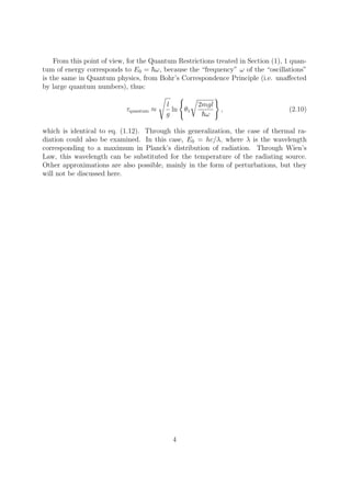 From this point of view, for the Quantum Restrictions treated in Section (1), 1 quan-
tum of energy corresponds to E0 = ω, because the “frequency” ω of the “oscillations”
is the same in Quantum physics, from Bohr’s Correspondence Principle (i.e. unaﬀected
by large quantum numbers), thus:
τquantum ≈
l
g
ln θ1
2mgl
ω
, (2.10)
which is identical to eq. (1.12). Through this generalization, the case of thermal ra-
diation could also be examined. In this case, E0 = hc/λ, where λ is the wavelength
corresponding to a maximum in Planck’s distribution of radiation. Through Wien’s
Law, this wavelength can be substituted for the temperature of the radiating source.
Other approximations are also possible, mainly in the form of perturbations, but they
will not be discussed here.
4
 