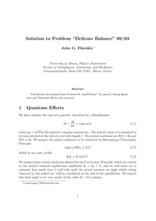 Solution to Problem “Delicate Balance” 09/03
John G. Florakis ∗
University of Athens, Physics Department
Section of Astrophysics, Astronomy, and Mechanics
Panepistimiopolis, Ilisia GR-15783, Athens, Greece
Abstract
Calculation of maximal time of observed “equilibrium” of a pencil, taking Quan-
tum and Thermal eﬀects into account.
1 Quantum Eﬀects
We ﬁrst consider the case of a particle, described by a Hamiltonian
H =
p2
θ
2m
+ mgl cos θ, (1.1)
where pθ = ml2 ˙θ is the particle’s angular momentum. The pencil’s mass m is assumed to
be concentrated at the end of a rod with length l. The initial conditions are θ(0) ≡ θ0 and
˙θ(0) ≡ ˙θ0. We assume the initial conditions to be restricted by Heisenberg’s Uncertainty
Principle:
(∆pθ)0(∆θ)0 ≥ /2, (1.2)
which in our case, yields:
θ0
˙θ0 ≥ /(2ml2
). (1.3)
We assume those initial conditions allowed by the Uncertainty Principle, which are closest
to the desired classical equilibrium conditions θ0 = ˙θ0 = 0, and we will move on to
calculate how much time it will take until the pencil assumes an angle which -being
observed by the naked eye- will be considered as the end of the equilibrium. We expect
this ﬁnal angle to be very small, of the order θ1 ∼ 0.1 radians.
∗
e-mail:sniper 700@hotmail.com
1
 