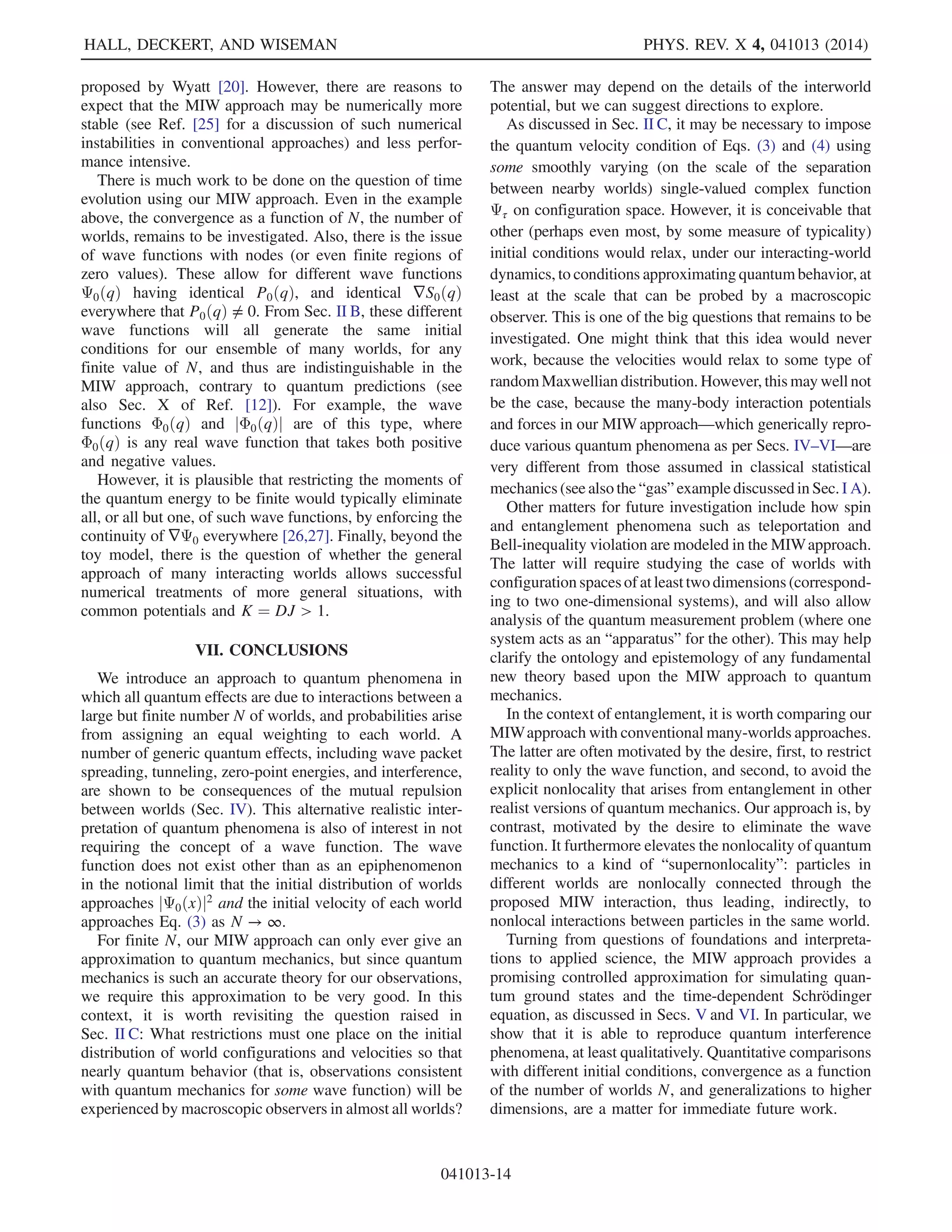 q¼xn
(for N sufficiently large). Moreover, the average energy per
world is given via Eq. (18) as
hEiN ¼ N−1
HNðX; PÞ
¼
1
N
XN
n¼1
XK
k¼1
ðpk
nÞ2
2mk
þ VðxnÞ

þ
1
N
UNðXÞ:
Assuming that the trajectories generated by the
Hamiltonian HN are close to the dBB trajectories for
sufficiently large N, then pk
n ¼ mk _xk
n ≈ ∂SðxnÞ=∂xk
n, and
comparing the two averages shows that UNðXÞ should be
chosen to be of the form
UNðXÞ ¼
XN
n¼1
XK
k¼1
1
2mk
½gk
Nðxn; XÞŠ2
; ð19Þ
where
gk
Nðq; XÞ ≈
ℏ
2
1
PðqÞ
∂PðqÞ
∂qk
: ð20Þ
Here, the left-hand side is to be understood as an approxi-
mation of the right-hand side, obtained via a suitable
smoothing of the empirical density in Eq. (8), analogous
to the approximation of the quantum force rNðqÞ by
rNðx; XÞ in Eq. (9). It is important to note that a good
approximation of the quantum force (which is essential to
obtain quantum mechanics in the large N limit), via
Eqs. (15) and (19), is not guaranteed by a good approxi-
mation in Eq. (20). This is easy to see in the case that the
empirical density is smoothed using only members of a
(large) fixed subset of the N worlds, implying that the force
in Eq. (15) will vanish for all worlds not contained in this
subset. For example, in the K ¼ 1 case considered below,
one could choose the subset of odd-numbered worlds (i.e.,
n odd), in which case the even-numbered worlds would
behave classically. Thus, Eq. (20) is a guide only, and
Eq. (9) must also be checked.
The interworld potential UN in Eq. (19) is positive by
construction. This leads directly to the existence of a
minimum energy and a corresponding stationary configu-
ration for the N worlds, corresponding to the quantum
ground-state energy and (real) ground-state wave function
P−1=2
ðqÞ in the limit N → ∞. Note that gk
Nðq; XÞ in
Eq. (20) approximates Nelson’s osmotic momentum [6],
suggesting that UN in Eq. (19) may be regarded as a sum of
nonclassical kinetic energies, as is explored in Sec. IV. The
quantity gk
Nðq; XÞ also approximates the imaginary part of
the “complex momentum” that appears in complexified
Bohmian mechanics [19,20].
Further connections between UNðXÞ, gNðq; XÞ, and
rNðx; XÞ are discussed in Appendix A.
III. SIMPLE EXAMPLE
A full specification of the MIW dynamics requires
generation of a suitable force function rNðxn; XÞ in
Eq. (11) or a suitable function gk
Nðq; XÞ in Eq. (19). As
discussed in the previous section, these may be viewed as
corresponding to approximations of −∇Q and ∇P=P,
respectively. One may obtain many candidates for inter-
world forces and potentials in this way, and it is a matter
of future interest to determine what may be the most
natural ones.
In this section, we demonstrate in the simplest case of
one dimension and one particle per world (K ¼ D ¼
J ¼ 1) how the proposed MIW approach can be math-
ematically substantiated, using a Hamiltonian formulation.
In Sec. IV, we show that this example provides a nice
toy model for successfully describing various quantum
phenomena.
A. One-dimensional toy model
For N one-dimensional worlds, it is convenient to
distinguish them from the general case by denoting the
configuration xn and momentum pn of each world by xn
HALL, DECKERT, AND WISEMAN PHYS. REV. X 4, 041013 (2014)
041013-6
 