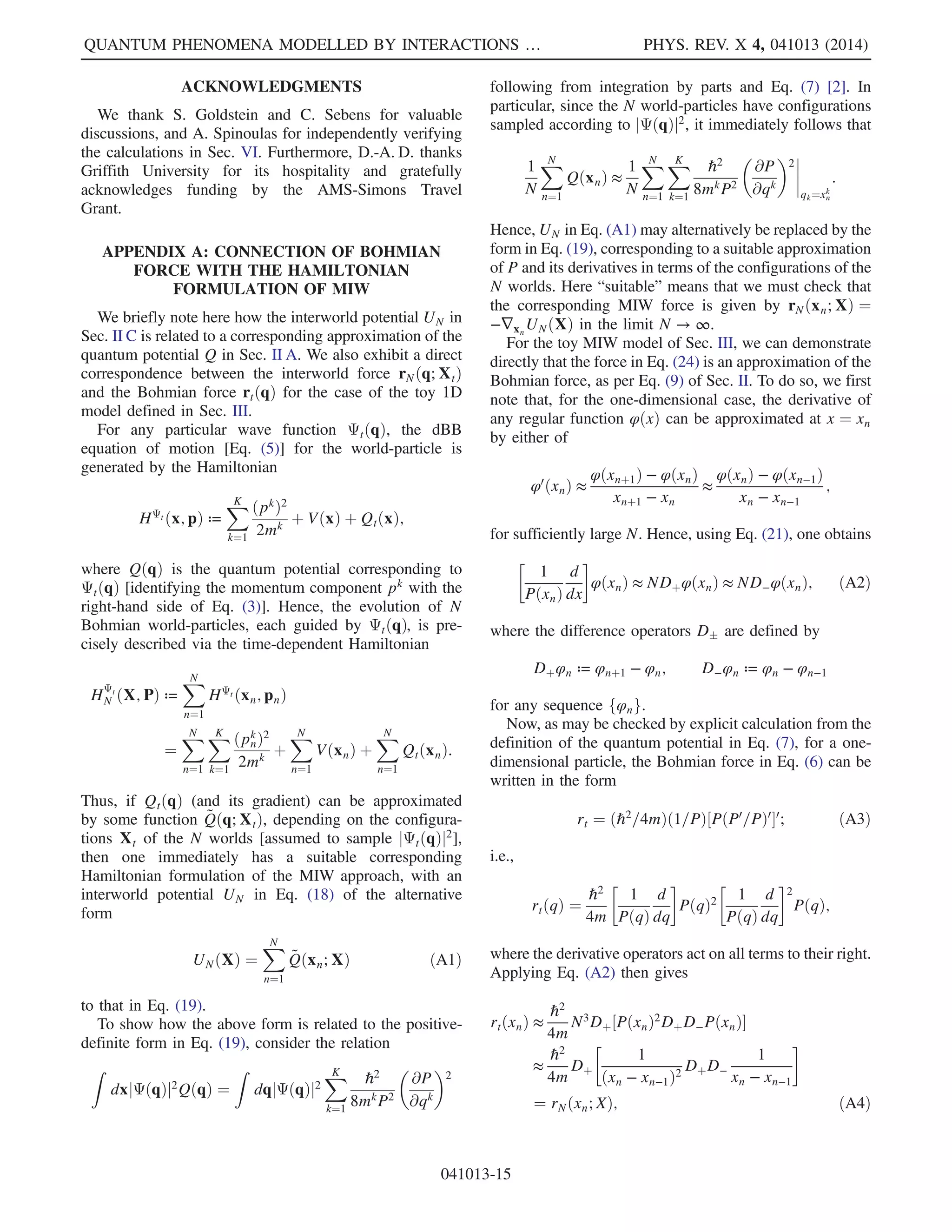 and pn, respectively. It is also convenient to label the
configurations such that x1  x2  Á Á Á  xN (it will be
seen that this ordering is preserved by the repulsive nature
of the interaction between worlds). Similarly, we use X ¼
ðx1; …; xNÞ in place of X, and P in place of P. Note that we
can thus consider X and P as vectors. The mass of each
one-dimensional world-particle is denoted by m.
The aim here is to obtain a simple form for the interworld
potential UN in Eq. (19). It is easiest to first approximate
the empirical distribution of worlds by a smooth probability
density PXðqÞ and use this to obtain a suitable form for
gk
Nðq; XÞ in Eq. (20).
Now, any smooth interpolation PXðqÞ of the empirical
density of the N worlds must satisfy
1
N
XN
n¼1
φðxnÞ ≈
Z
dqPXðqÞφðqÞ
≈
XN
n¼1
Z xn
xn−1
dqPXðxnÞφðxnÞ
¼
XN
n¼1
ðxn − xn−1ÞPXðxnÞφðxnÞ
for sufficiently slowly varying functions φðxÞ and suffi-
ciently large N. This suggests the following ansatz,
PXðxnÞ ¼
1
Nðxn − xn−1Þ
≈
1
Nðxnþ1 − xnÞ
; ð21Þ
for the smoothed distribution PX at x ¼ xn, which relies on
an assumption that the interworld separation is slowly
varying. The success of this ansatz requires that the
dynamics we derive based upon it preserve this slow
variation, which appears to be the case from the simulations
in Sec. VI. Under this assumption, the two expressions in
Eq. (21) have a relative difference Oð1=NÞ. Further, for
large N, we can approximate the derivative of PXðqÞ at
q ¼ xn by
P0
XðxnÞ ≈
PXðxnþ1Þ − PXðxnÞ
xnþ1 − xn
: ð22Þ
Hence, ∇PX=PX is approximated by
P0
XðxnÞ
PXðxnÞ
≈ N½PXðxnþ1Þ − PXðxnÞŠ
≈
1
xnþ1 − xn
−
1
xn − xn−1
:
It follows that one may take the interworld potential
UNðXÞ in Eq. (19) to have the rather simple form
UNðXÞ ¼
ℏ2
8m
XN
n¼1

1
xnþ1 − xn
−
1
xn − xn−1
2
: ð23Þ
To ensure that the summation is well defined for n ¼ 1 and
n ¼ N, we formally define x0 ¼ −∞ and xNþ1 ¼ ∞.
B. Basic properties of the toy model
The MIW toy model corresponding to Eq. (23) is defined
by the equations of motion [Eq. (16)] and the Hamiltonian
[Eq. (18)]. Since the total energy is conserved, two adjacent
worlds xn and xnþ1 cannot approach each other arbitrarily
closely, as the potential UN would become unbounded.
This implies a mutually repulsive force that acts between
neighboring worlds, which we show in Sec. IV to be
responsible for a number of generic quantum effects. Note
also that UN is invariant under translation of the configu-
rations. This leads directly to an analog of the quantum
Ehrenfest theorem, also shown in Sec. IV.
While of a simple form, the interworld potential UN in
Eq. (23) is seen to be a sum of three-body terms, rather than
the more usual two-body interactions found in physics.
Further, the corresponding force, acting on configuration
xn, may be evaluated as
rNðxn; XÞ ¼ −∂UNðXÞ=∂xn
¼
ℏ2
4m
½σnþ1ðXÞ − σnðXÞŠ; ð24Þ
which actually involves five worlds, since σnðXÞ involves
four worlds:
σnðXÞ ¼
1
ðxn − xn−1Þ2

1
xnþ1 − xn
−
2
xn − xn−1
þ
1
xn−1 − xn−2

ð25Þ
(defining xn ¼ −∞ for n  1 and ¼ ∞ for n  N).
It is shown in Appendix A that this force corresponds to
a particular approximation of the Bohmian force rtðxnÞ, as
per Eq. (9).
IV. QUANTUM PHENOMENA AS GENERIC
MIW EFFECTS
Here, we show that the MIW approach is capable of
reproducing some well-known quantum phenomena,
including Ehrenfest’s theorem, wave packet spreading,
barrier tunneling, zero-point energy, and a Heisenberg-like
uncertainty relation. We primarily use the toy model of
Sec. III for this purpose, although a number of the results,
such as the Ehrenfest theorem and wave packet spreading,
are shown to hold for broad classes of MIW potentials.
A. Ehrenfest theorem: Translation invariance
For any MIW potential UN in Eq. (18) that is invariant
under translations of the world configurations, such as the
toy model in Eq. (23), one has
QUANTUM PHENOMENA MODELLED BY INTERACTIONS … PHYS. REV. X 4, 041013 (2014)
041013-7
 