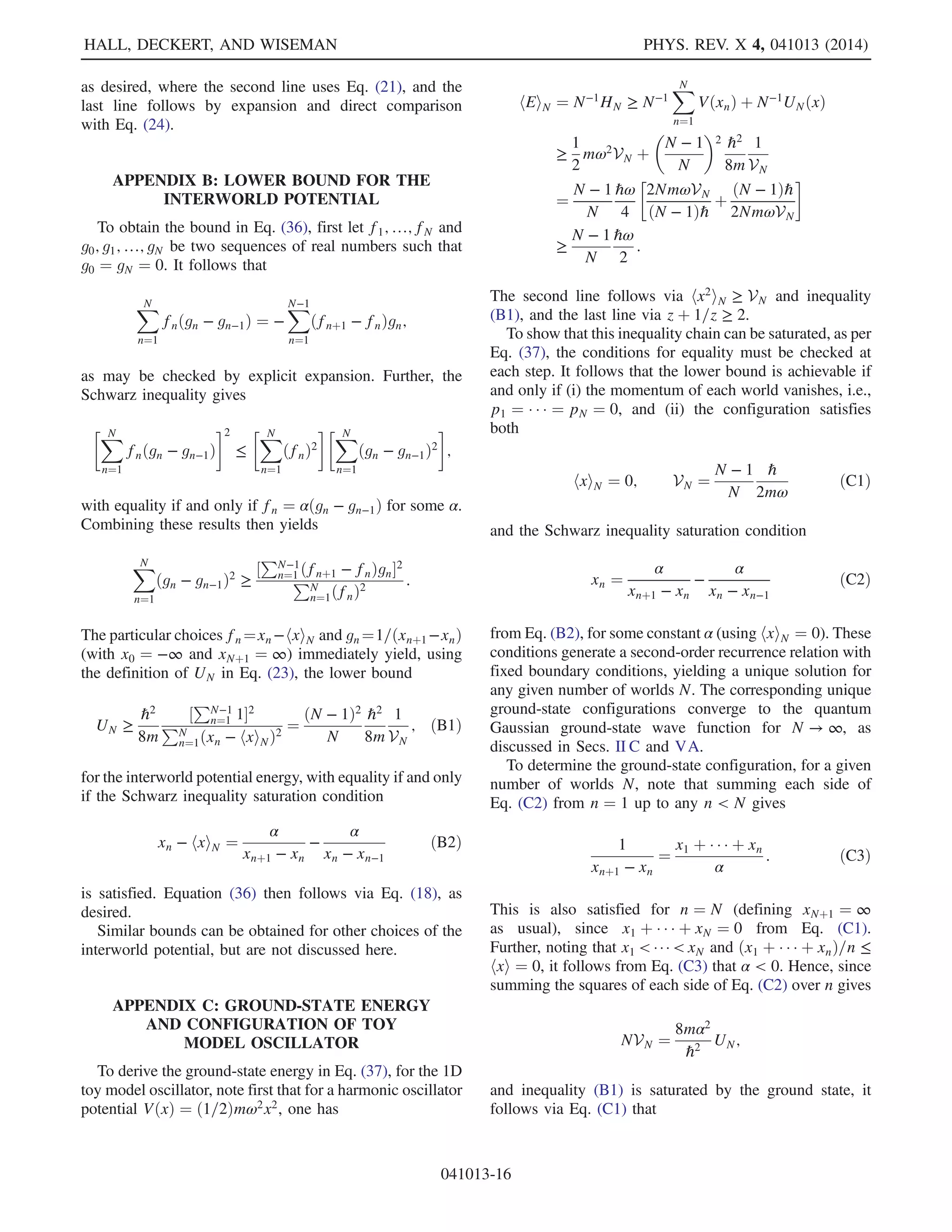 d
dt
hxiN ¼
1
m
hpiN;
d
dt
hpiN ¼ −h∇ViN; ð26Þ
where hφðx; pÞiN ≔ N−1
PN
n¼1 φðxn; pnÞ. Thus, the quan-
tum Ehrenfest theorem corresponds to the special case
N → ∞, with the more general result holding for any value
of N. For example, when VðxÞ is no more than quadratic
with respect to the components of x, the centroid of any
phase space trajectory follows the classical equations of
motion, irrespective of the number of worlds.
To prove the first part of Eq. (26), note from Eqs. (16)
and (18) that
d
dt
hxiN ¼
1
N
XN
n¼1
_xn
¼
1
N
XN
n¼1
∇pn
HN
¼
1
N
XN
n¼1
1
m
pn ¼
1
m
hpiN;
as required. To prove the second part, note that one also has
from Eqs. (16) and (18)
d
dt
hpiN ¼ −h∇ViN −
1
N
XN
n¼1
∇xn
UNðXÞ:
Now, translation invariance is the condition
UNðx1 þ y; …; xN þ yÞ ¼ UNðx1; …; xNÞ; ð27Þ
and taking the gradient thereof with respect to y at y ¼ 0
yields
PN
n¼1 ∇xn
UNðXÞ ¼ 0. The second part of Eq. (26)
immediately follows.
B. Wave packet spreading: Inverse-square scaling
It is well known that the position variance of a free one-
dimensional quantum particle of mass m, with initial wave
function Ψ0, increases quadratically in time [21]:
VarΨt
x ¼ VarΨ0
xþ
2t
m
CovΨ0
ðx;pÞþ
2t2
m

hEiΨ0
−
hpi2
Ψ0
2m

:
Here, hEiΨ and hpiΨ denote the average energy and
momentum, respectively, and CovΨðx; pÞ denotes
the position and momentum covariance, hΨjðxpþ
pxÞ=2jΨi − hxiΨhpiΨ. This is often referred to as the
spreading of the wave packet [21].
Here, we show that an equivalent result holds for N one-
dimensional worlds, for any interworld potential UN
satisfying translation invariance and the inverse-square
scaling property
UNðλx1; …; λxnÞ ¼ λ−2
UNðx1; …; xNÞ; ð28Þ
such as the toy model in Eq. (23).
In particular, the position variance for N one-dimensional
worlds at time t may be written via Eq. (12) as
VNðtÞ ¼
1
N
XN
n¼1
x2
n −

1
N
XN
n¼1
xn
2
¼
1
N
X · X − hxi2
N:
Differentiatingwithrespecttotimethengives,usingEqs.(16)
and(18)withVðxÞ ≡ 0andnotingthatðd=dtÞhpiN ¼ 0from
the Ehrenfest theorem (26),
_VN ¼
2
m
½N−1
X · P − hxiNhpiNŠ ¼
2
m
CovN;tðx; pÞ;
and
̈VN ¼
2
mN

P · P
m
−
XN
n¼1
xn
∂UN
∂xn

−
2
m2
hpi2
N:
Now, differentiating the scaling condition [Eq. (28)]
with respect to λ, and setting λ ¼ 1, givesPN
n¼1 xnð∂UN=∂xnÞ ¼ −2UN. Hence, recalling that the
average energy per world is hEiN ¼ N−1
HN, one obtains
̈VN ¼
4
m
hEiN −
2
m2
hpi2
N ¼ const:
Finally, integration yields the variance at time t to be
VNðtÞ ¼ VNð0Þ þ
2t
m
CovN;0ðx; pÞ þ
2t2
m

hEiN −
hpi2
N
2m

;
ð29Þ
which is of precisely the same form as the quantum case
above.LikethegeneralizedEhrenfesttheorem[Eq.(26)],this
result holds for any number of worlds N.
The spreading of variance per se is due to the repulsive
interaction between worlds having close configurations
(see previous section). The above result demonstrates that a
spreading that is quadratic in time is a simple consequence
of an inverse-square scaling property for the interworld
potential. Such a scaling is generic, since the quantum
potential in Eq. (7), which is replaced by UN in the MIW
approach, also has this property. Note that it is straightfor-
ward to generalize this result to configuration spaces of
arbitrary dimension K, with VN replaced by the K × K
tensor hX · XT
iN − hXiN · hXT
iN. Here, the transpose
refers to the configuration space index k, while the dot
product refers to the world index n as previously.
C. Barrier tunneling: Mutual repulsion
In quantum mechanics, a wave packet incident on a
potential barrier will be partially reflected and partially
transmitted, irrespective of the height of the barrier. The
probabilities of reflection and transmission are dependent
HALL, DECKERT, AND WISEMAN PHYS. REV. X 4, 041013 (2014)
041013-8
 