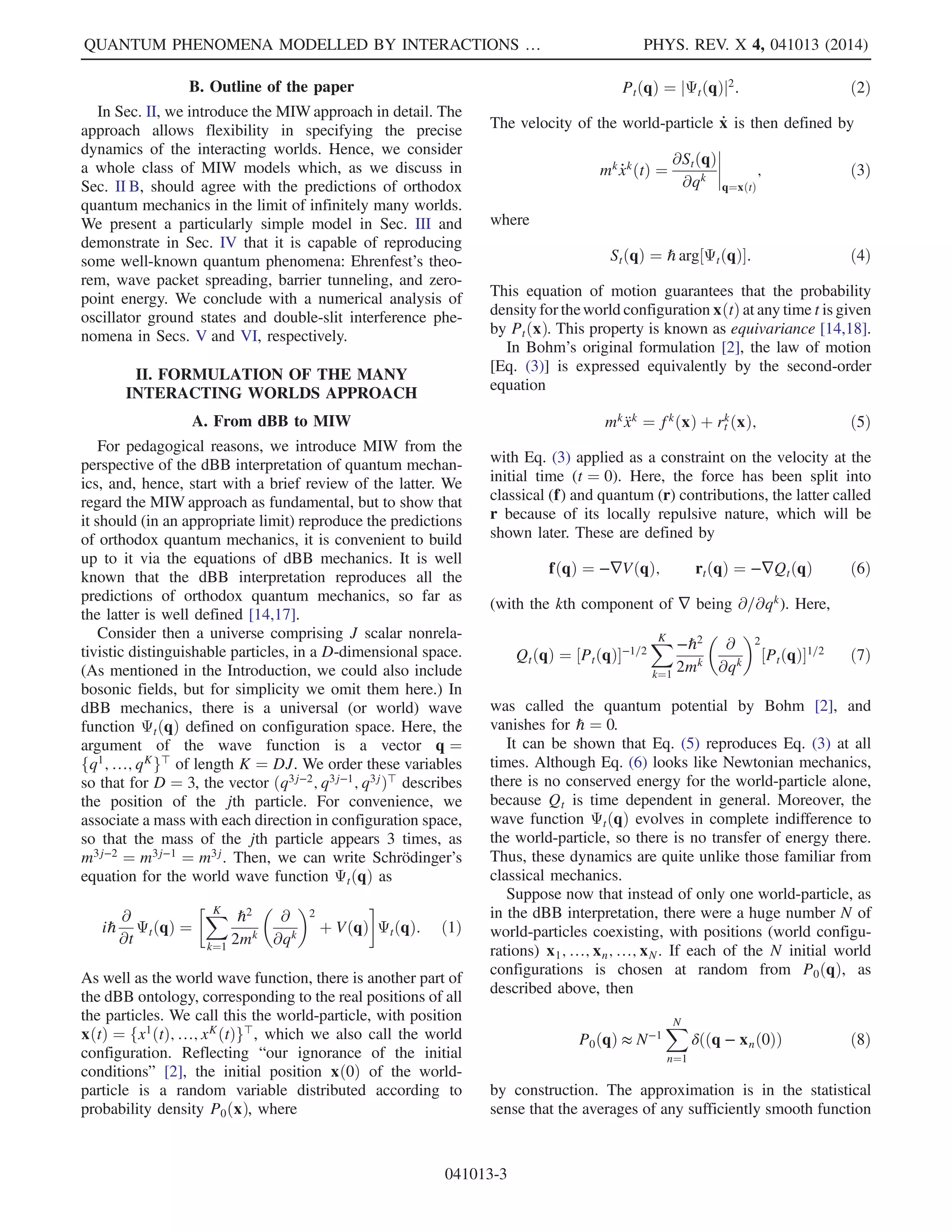 B. Outline of the paper
In Sec. II, we introduce the MIW approach in detail. The
approach allows flexibility in specifying the precise
dynamics of the interacting worlds. Hence, we consider
a whole class of MIW models which, as we discuss in
Sec. II B, should agree with the predictions of orthodox
quantum mechanics in the limit of infinitely many worlds.
We present a particularly simple model in Sec. III and
demonstrate in Sec. IV that it is capable of reproducing
some well-known quantum phenomena: Ehrenfest’s theo-
rem, wave packet spreading, barrier tunneling, and zero-
point energy. We conclude with a numerical analysis of
oscillator ground states and double-slit interference phe-
nomena in Secs. V and VI, respectively.
II. FORMULATION OF THE MANY
INTERACTING WORLDS APPROACH
A. From dBB to MIW
For pedagogical reasons, we introduce MIW from the
perspective of the dBB interpretation of quantum mechan-
ics, and, hence, start with a brief review of the latter. We
regard the MIW approach as fundamental, but to show that
it should (in an appropriate limit) reproduce the predictions
of orthodox quantum mechanics, it is convenient to build
up to it via the equations of dBB mechanics. It is well
known that the dBB interpretation reproduces all the
predictions of orthodox quantum mechanics, so far as
the latter is well defined [14,17].
Consider then a universe comprising J scalar nonrela-
tivistic distinguishable particles, in a D-dimensional space.
(As mentioned in the Introduction, we could also include
bosonic fields, but for simplicity we omit them here.) In
dBB mechanics, there is a universal (or world) wave
function ΨtðqÞ defined on configuration space. Here, the
argument of the wave function is a vector q ¼
fq1
; …; qK
g⊤
of length K ¼ DJ. We order these variables
so that for D ¼ 3, the vector ðq3j−2; q3j−1; q3jÞ⊤ describes
the position of the jth particle. For convenience, we
associate a mass with each direction in configuration space,
so that the mass of the jth particle appears 3 times, as
m3j−2 ¼ m3j−1 ¼ m3j. Then, we can write Schrödinger’s
equation for the world wave function ΨtðqÞ as
iℏ
∂
∂t
ΨtðqÞ ¼
XK
k¼1
ℏ2
2mk

∂
∂qk
2
þ VðqÞ

ΨtðqÞ: ð1Þ
As well as the world wave function, there is another part of
the dBB ontology, corresponding to the real positions of all
the particles. We call this the world-particle, with position
xðtÞ ¼ fx1
ðtÞ; …; xK
ðtÞg⊤
, which we also call the world
configuration. Reflecting “our ignorance of the initial
conditions” [2], the initial position xð0Þ of the world-
particle is a random variable distributed according to
probability density P0ðxÞ, where
PtðqÞ ¼ jΨtðqÞj2
: ð2Þ
The velocity of the world-particle _x is then defined by
mk _xk
ðtÞ ¼
∂StðqÞ
∂qk
 