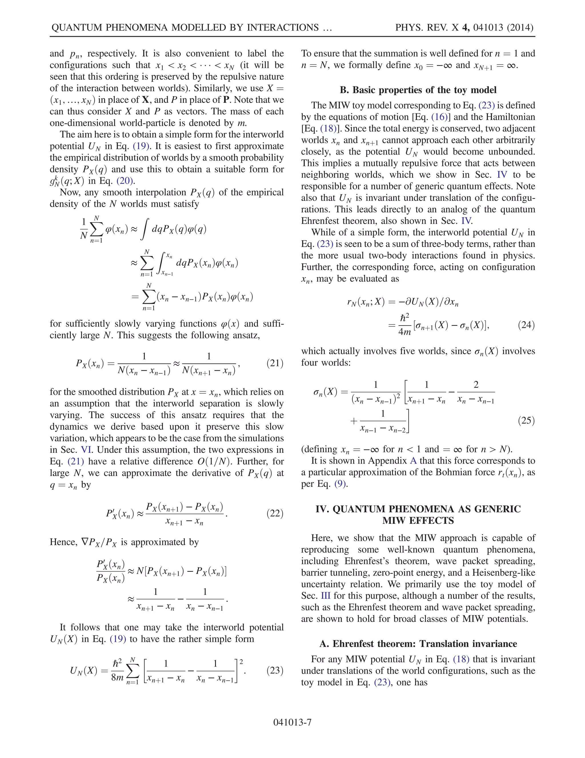 q¼xðtÞ
; ð3Þ
where
StðqÞ ¼ ℏ arg½ΨtðqÞŠ: ð4Þ
This equation of motion guarantees that the probability
density for theworld configuration xðtÞ at any time t is given
by PtðxÞ. This property is known as equivariance [14,18].
In Bohm’s original formulation [2], the law of motion
[Eq. (3)] is expressed equivalently by the second-order
equation
mk̈xk
¼ fk
ðxÞ þ rk
t ðxÞ; ð5Þ
with Eq. (3) applied as a constraint on the velocity at the
initial time (t ¼ 0). Here, the force has been split into
classical (f) and quantum (r) contributions, the latter called
r because of its locally repulsive nature, which will be
shown later. These are defined by
fðqÞ ¼ −∇VðqÞ; rtðqÞ ¼ −∇QtðqÞ ð6Þ
(with the kth component of ∇ being ∂=∂qk
). Here,
QtðqÞ ¼ ½PtðqÞŠ−1=2
XK
k¼1
−ℏ2
2mk

∂
∂qk
2
½PtðqÞŠ1=2
ð7Þ
was called the quantum potential by Bohm [2], and
vanishes for ℏ ¼ 0.
It can be shown that Eq. (5) reproduces Eq. (3) at all
times. Although Eq. (6) looks like Newtonian mechanics,
there is no conserved energy for the world-particle alone,
because Qt is time dependent in general. Moreover, the
wave function ΨtðqÞ evolves in complete indifference to
the world-particle, so there is no transfer of energy there.
Thus, these dynamics are quite unlike those familiar from
classical mechanics.
Suppose now that instead of only one world-particle, as
in the dBB interpretation, there were a huge number N of
world-particles coexisting, with positions (world configu-
rations) x1; …; xn; …; xN. If each of the N initial world
configurations is chosen at random from P0ðqÞ, as
described above, then
P0ðqÞ ≈ N−1
XN
n¼1
δððq − xnð0ÞÞ ð8Þ
by construction. The approximation is in the statistical
sense that the averages of any sufficiently smooth function
QUANTUM PHENOMENA MODELLED BY INTERACTIONS … PHYS. REV. X 4, 041013 (2014)
041013-3
 