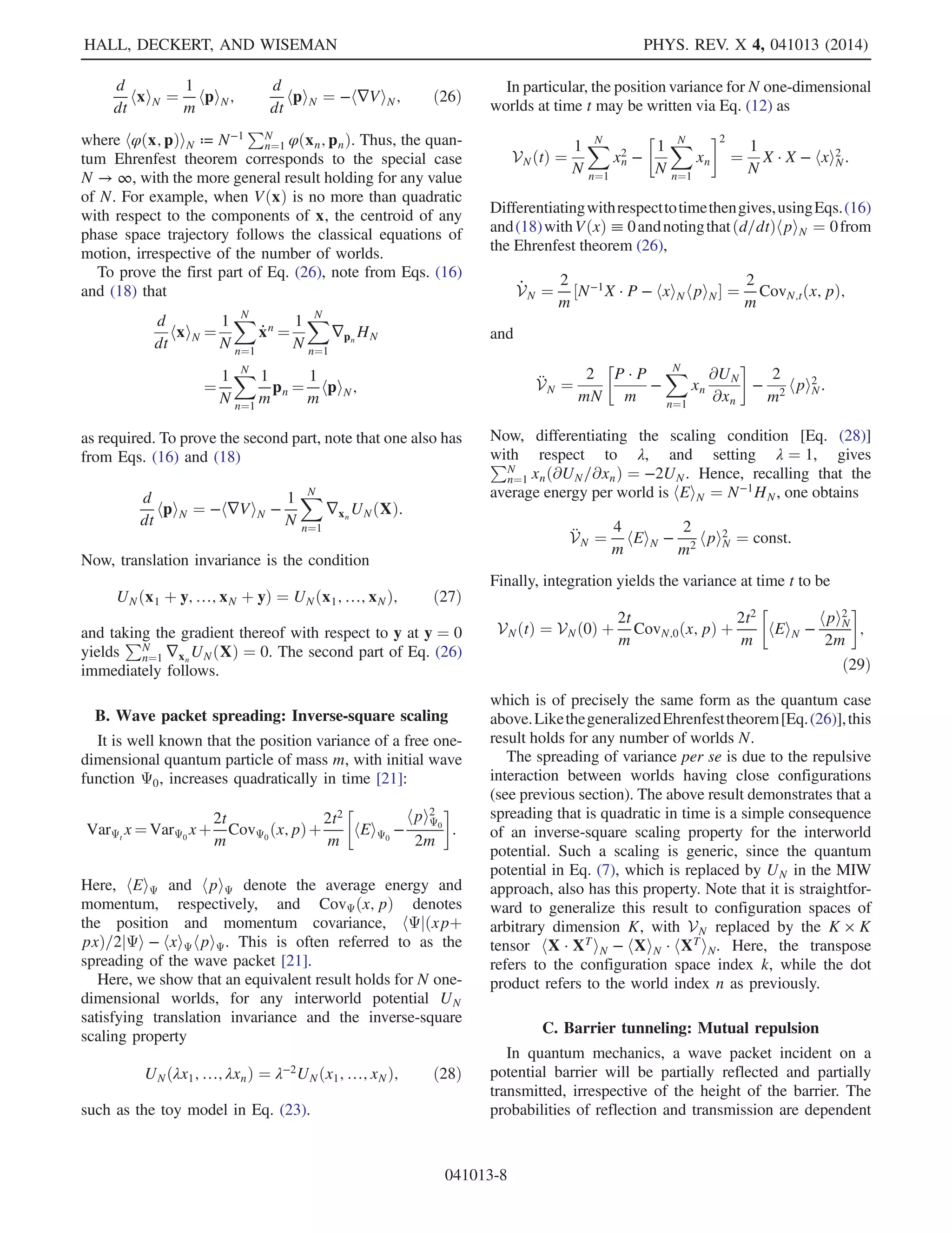 φðqÞ, calculated via either side, will be approximately
equal, and it becomes arbitrarily good in the limit N → ∞.
Clearly, a similar approximation also holds if the empirical
density on the right-hand side is replaced by a suitably
smoothed version thereof.
By equivariance, the quality of either approximation is
then conserved for all times.
One can thus approximate PtðqÞ, and its derivatives,
from a suitably smoothed version of the empirical density
at time t. From this smoothed density, one may also obtain a
corresponding approximation of the Bohmian force
[Eq. (6)],
rtðqÞ ≈ rNðq; XtÞ for N ≫ 1; ð9Þ
in terms of the list of world configurations
Xt ¼ fx1ðtÞ; x2ðtÞ; …xNðtÞg ð10Þ
at time t. Note, in fact, that since only local properties of
PtðqÞ are required for rtðqÞ, the approximation rNðq; XtÞ
requires only worlds from the set Xt which are in the
K-dimensional neighborhood of q. That is, the approxi-
mate force is local in K-dimensional configuration space.
We now take the crucial step of replacing the Bohmian
force [Eq. (6)], which acts on each world-particle xnðtÞ via
Eq. (5), by the approximation rN(xnðtÞ; Xt). Thus, the
evolution of the world configuration xnðtÞ is directly
determined by the other configurations in Xt. This makes
the wave function ΨtðqÞ, and the functions PtðqÞ and StðqÞ
derived from it, superfluous. What is left is a mechanical
theory, referred to as MIW, which describes the motion of a
“multiverse” of N coexisting worlds x1ðtÞ; …xnðtÞ; …
xNðtÞ, where each world configuration xnðtÞ is a K vector
specifying the position of J ¼ K=D particles.
While the MIW approach was motivated above as an
approximation to the dBB interpretation of quantum
mechanics, we have the opposite in mind. We regard
MIW as the fundamental theory, from which, under certain
conditions, dBB can be recovered as an effective theory
provided N is sufficiently large; see Sec. II B. Note that the
MIW approach is conceptually and mathematically very
different from dBB. Its fundamental dynamics are
described by the system of N × J × D second-order differ-
ential equations
mk̈xk
nðtÞ ¼ fk
(xnðtÞ) þ rk
N(xnðtÞ; Xt): ð11Þ
In the absence of an interworld interaction, corresponding
to the classical limit rk
N(xnðtÞ; Xt) ¼ 0 in Eq. (11), the
worlds evolve independently under purely Newtonian
dynamics. Hence, all quantumlike effects arise from the
existence of this interaction. It is shown in Secs. III–VI that
this nonclassical interaction corresponds to a repulsive
force between worlds having close configurations, leading
to a simple and intuitive picture for many typical quantum
phenomena.
Note also that we use the term “MIW approach” rather
than “MIW interpretation.” This is because, while some
predictions of quantum mechanics, such as the Ehrenfest
theorem and rate of wave packet spreading, will be seen to
hold precisely for any number of worlds, other predictions
can be accurately recovered only under certain conditions
in the limit N → ∞. This has two immediate implications:
the possibility of experimental predictions different from
standard quantum mechanics, due to the finiteness of N,
and the possibility of using the MIW approach for approxi-
mating the dynamics of standard quantum systems in a
controlled manner. In the latter case, Eq. (11) must be
supplemented by suitable initial conditions, corresponding
to choosing the initial world configurations randomly from
P0, and the initial world-particle velocities from S0 via
Eq. (3) (see Sec. II C below and Sec. VI).
B. Probabilities and the quantum limit
While each world evolves deterministically under
Eq. (11), which of the N worlds we are actually living
in, compatible with the perceived macroscopic state of
affairs, is unknown. Hence, assertions about the configu-
ration of the J particles in our world naturally become
probabilistic. In particular, for a given function φðxÞ of the
world configuration, only an equally weighted population
mean
hφðxÞiX ≡
1
N
XN
n¼1
φðxnÞ; ð12Þ
over all the worlds compatible with observed macroscopic
properties, can be predicted at any time.
We now show that under certain conditions the MIW
expectation values [Eq. (12)] are expected to converge to
the ones predicted by quantum theory when the number of
worlds N tends to infinity. For this, suppose we are
provided a solution to the Schrödinger equation Ψt on
K-dimensional configuration space, and the initial con-
figurations of the N worlds, x1ð0Þ; x2ð0Þ; …; xNð0Þ are
approximately distributed according to the distribution
P0ðqÞ ¼ jΨ0ðqÞj2
. Hence, at t ¼ 0 one has, for any smooth
function φ on configuration space,
hφiΨ0
≡
Z
dqjΨ0ðqÞj2
φðqÞ
≈
1
N
XN
n¼1
φðxnð0ÞÞ ¼ hφðxÞiX0
;
with the approximation becoming arbitrarily good as
N → ∞ for φ sufficiently regular. Suppose further that
Ψt is such that at initial time t ¼ 0 the velocities of the
worlds fulfill Eq. (3). As a consequence of Eq. (9), the
HALL, DECKERT, AND WISEMAN PHYS. REV. X 4, 041013 (2014)
041013-4
 