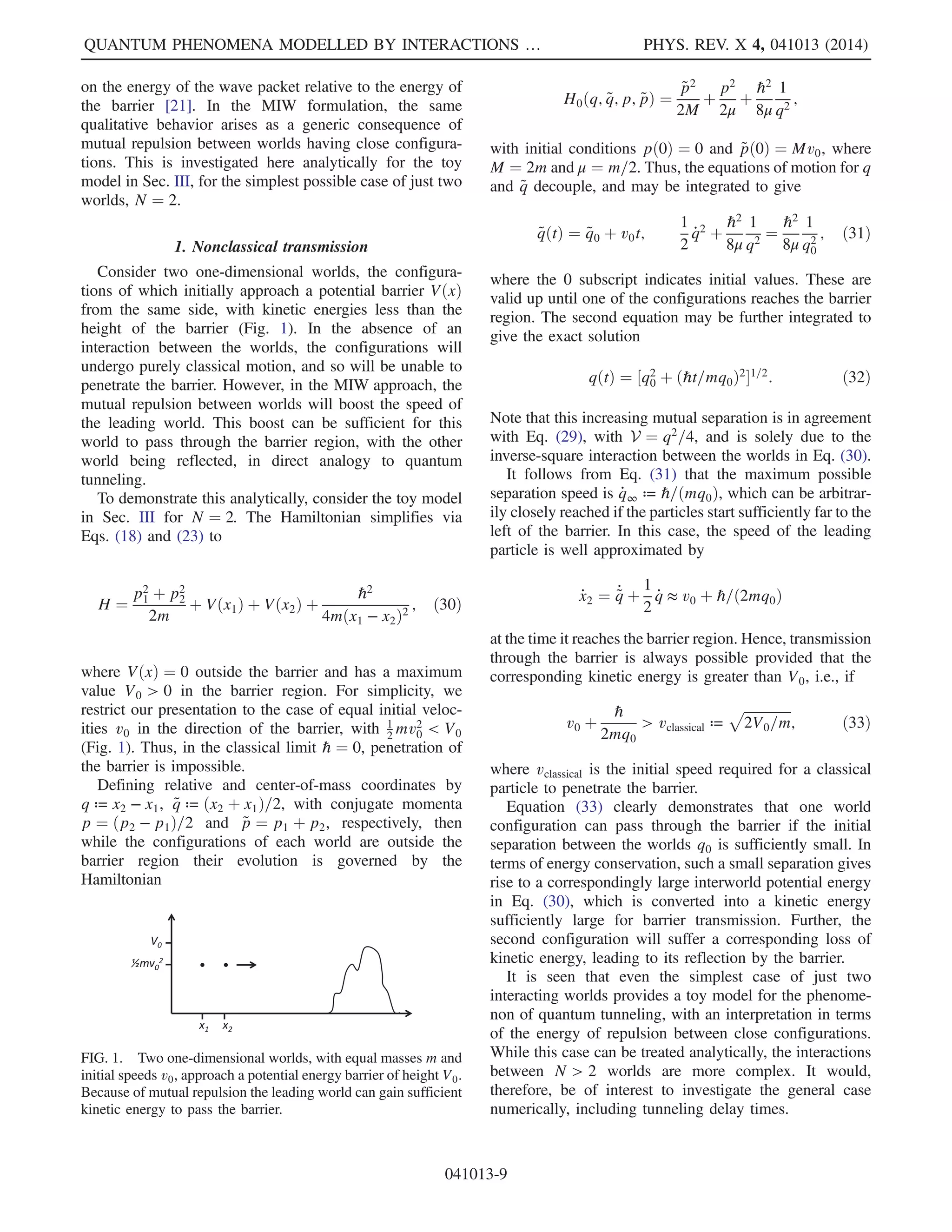 trajectory of the nth world generated by Eq. (11) should
stay close to the corresponding Bohmian trajectory gen-
erated by Eq. (5). Hence, by equivariance of the latter
trajectories, the world configurations x1ðtÞ; …; xNðtÞ at
time t will be approximately distributed according to the
distribution PtðxÞ ¼ jΨtðxÞj2
. That is,
hφðxÞiΨt
¼
Z
dqjΨtðqÞj2φðqÞ
≈
1
N
XN
n¼1
φðxnðtÞÞ ¼ hφðxÞiXt
; ð13Þ
as desired.
In summary, the configuration-space expectation values
of the MIW approach should coincide with those for the
quantum state Ψt as N → ∞ provided that at some time τ
the following conditions are met:
(1) the worlds x1ðτÞ; …; xNðτÞ are jΨτj2
-distributed,
(2) the velocities of the worlds fulfill Eq. (3) at t ¼ τ.
Since configuration space expectation values are all that is
required to establish empirical equivalence with orthodox
quantum mechanics (just as in dBB [2]), this establishes the
viability of the MIW approach.
It is a remarkable feature of the MIW approach that only
a simple equal weighting of worlds, reflecting ignorance of
which world an observer occupies, appears to be sufficient
to reconstruct quantum statistics in a suitable limit.
Similarly, in this limit, the observer should see statistics
as predicted by quantum mechanics when carrying out a
sequence of experiments in his or her single world. In
particular, from the typicality analysis by Dürr et al. for the
dBB interpretation [18], it follows that Born’s rule holds for
dBB trajectories belonging to typical initial configurations,
where in dBB typical stands for almost all with respect to
the jΨtj2 measure. Hence, since the MIW trajectories are
expected to converge to dBB trajectories and the world
configurations are jΨtj2 distributed in the limit described
above, Born’s rule will hold for typical MIW worlds, where
we emphasize again that in our MIW approach typicality
simply means for the great majority of worlds, since each
world is equally weighted.
C. Which initial data give rise to quantum behavior?
We argue above that, given a solution to the Schrödinger
equation, one can generate corresponding initial data for
the MIW equations of motion [Eq. (11)] whose solution
approximates quantum theory as N → ∞. Suitable initial
data are as per conditions (1) and (2) above. This suggests a
converse question: given a solution, XðtÞ ¼ fx1; …; xNg to
the MIW equations of motion [Eq. (11)], is there is any
solution Ψt to the Schrödinger equation that can be
approximately generated by XðtÞ?
The sense in which an approximation ~Ψt ≈ Ψt could be
generated is the following. Given the world configurations
XðtÞ, one can construct approximations j ~Ψtj2
for the
probability density as per Eq. (8). Further, from the
velocities _XðtÞ, approximations arg ~Φt for the phase can
be constructed via Eqs. (3) and (4). Thus, there are many
ways a quantum mechanical candidate for ~Ψt could be
constructed. The relevant measure of the quality of the
approximation at time t is then given by the L2 norm
∥ ~Ψt − Uðt − τÞ ~Ψτ∥2; ð14Þ
where UðtÞ denotes the corresponding Schrödinger evolu-
tion and τ is some initial time.
From the above discussion, it might seem obvious that to
obtain approximate quantum evolution (in this sense) one
must simply impose the velocity constraint [Eqs. (3) and
(4)] at the intial time t ¼ τ, for some Ψτ. However, on
further reflection, one realizes that this is no constraint at
all. For any finite number N of worlds, there is always some
complex function ΦðqÞ such that setting ΨτðqÞ ¼ ΦðqÞ
will match the initial velocities at the positions of those
worlds. The point is that this Φ may fail to yield
an approximate solution at later times, so that ∥ ~Ψt−
Uðt − τÞΦ∥2 is not small, for any approximate
reconstruction ~Ψt and t − τ sufficiently large. Thus, a more
relevant constraint may be that the velocity constraint
[Eqs. (3) and (4)] holds for some Ψτ that is smoothly
varying on the scale of the maximum interworld distance in
configuration space. We emphasize, however, that it is not
completely obvious that such a constraint is necessary—
i.e., quantum behavior may be typical in the MIWapproach
as N → ∞—a point to which we return in Sec. VII (see
also Sec. IV).
D. Interworld interaction potential
The general MIW approach described in Sec. II A is
complete only when the form of the force rNðx; XÞ
between worlds, in Eq. (11), is specified. There are
different possible ways of doing so, each leading to a
different version of the approach. However, it is natural to
seek a formulation of the MIW approach in which the
interaction force between worlds is guaranteed to be
conservative, that is, a force of the form
rNðxn; XÞ ¼ −∇xn
UNðXÞ; ð15Þ
for some potential function UNðXÞ defined on the N world
configurations X ¼ ðx1; …; xNÞ, where ∇xn
denotes the
gradient vector with respect to xn.
If we have an interworld interaction potential UNðXÞ,
this immediately allows the equations of motion [Eq. (11)]
to be rewritten in the equivalent Hamiltonian form
_xn ¼ ∇pn
HNðX; PÞ; _pn ¼ −∇xn
HNðX; PÞ; ð16Þ
with all its attendant advantages. Here, P ¼ ðp1; …; pnÞ
defines the momenta of the worlds, with components
QUANTUM PHENOMENA MODELLED BY INTERACTIONS … PHYS. REV. X 4, 041013 (2014)
041013-5
 