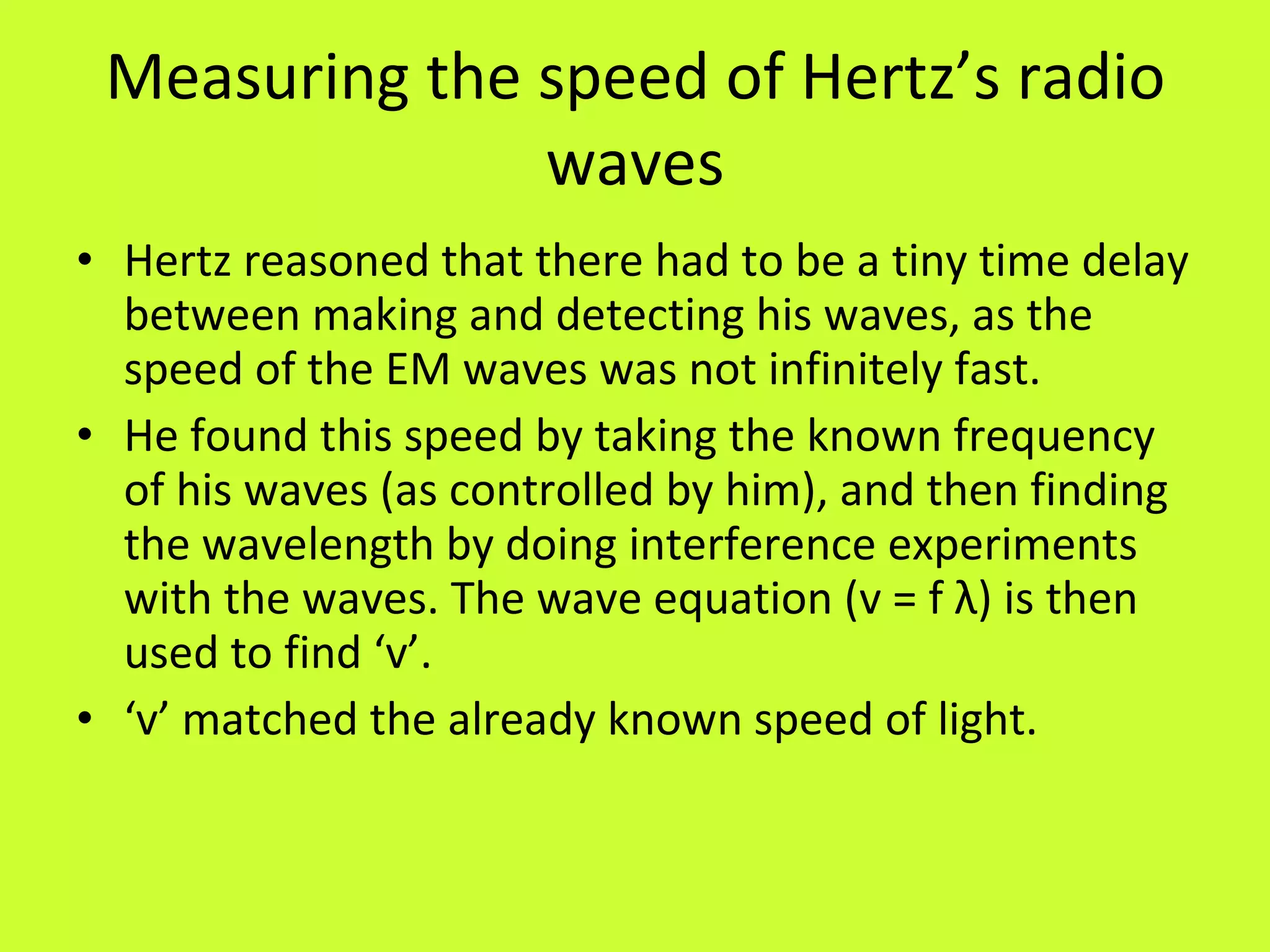 Measuring the speed of Hertz’s radio waves Hertz reasoned that there had to be a tiny time delay between making and detecting his waves, as the speed of the EM waves was not infinitely fast. He found this speed by taking the known frequency of his waves (as controlled by him), and then finding the wavelength by doing interference experiments with the waves. The wave equation (v = f  λ ) is then used to find ‘v’. ‘ v’ matched the already known speed of light. 