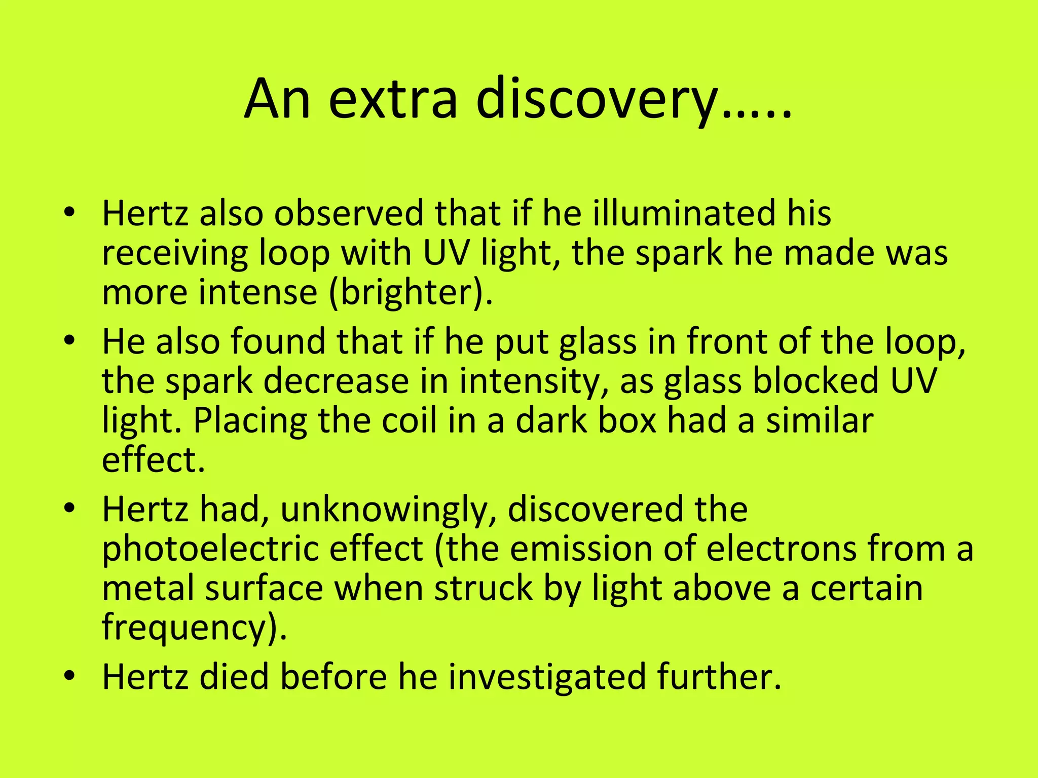 An extra discovery….. Hertz also observed that if he illuminated his receiving loop with UV light, the spark he made was more intense (brighter).  He also found that if he put glass in front of the loop, the spark decrease in intensity, as glass blocked UV light. Placing the coil in a dark box had a similar effect. Hertz had, unknowingly, discovered the photoelectric effect (the emission of electrons from a metal surface when struck by light above a certain frequency).  Hertz died before he investigated further. 
