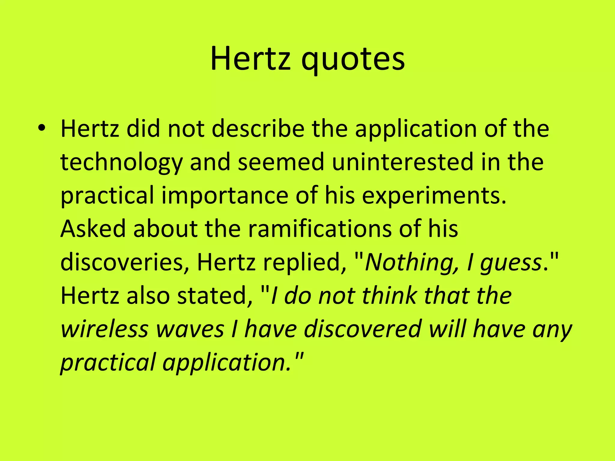 Hertz quotes Hertz did not describe the application of the technology and seemed uninterested in the practical importance of his experiments. Asked about the ramifications of his discoveries, Hertz replied, " Nothing, I guess ." Hertz also stated, " I do not think that the wireless waves I have discovered will have any practical application." 