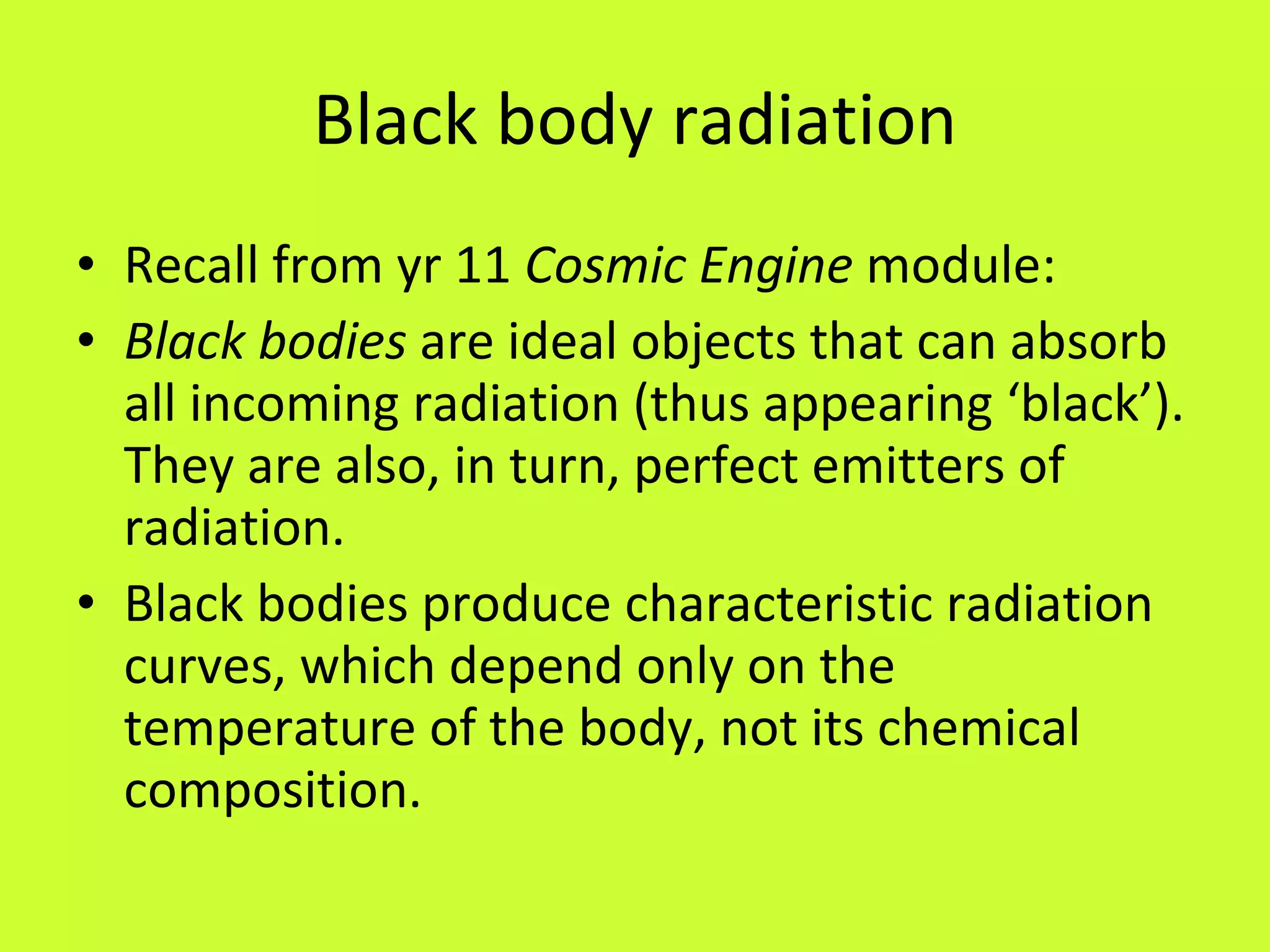 Black body radiation Recall from yr 11  Cosmic Engine  module: Black bodies  are ideal objects that can absorb all incoming radiation (thus appearing ‘black’). They are also, in turn, perfect emitters of radiation.  Black bodies produce characteristic radiation curves, which depend only on the temperature of the body, not its chemical composition. 