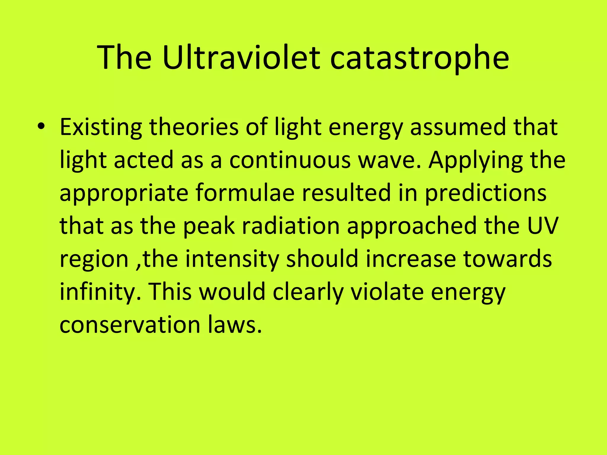 The Ultraviolet catastrophe Existing theories of light energy assumed that light acted as a continuous wave. Applying the appropriate formulae resulted in predictions that as the peak radiation approached the UV region ,the intensity should increase towards infinity. This would clearly violate energy conservation laws. 