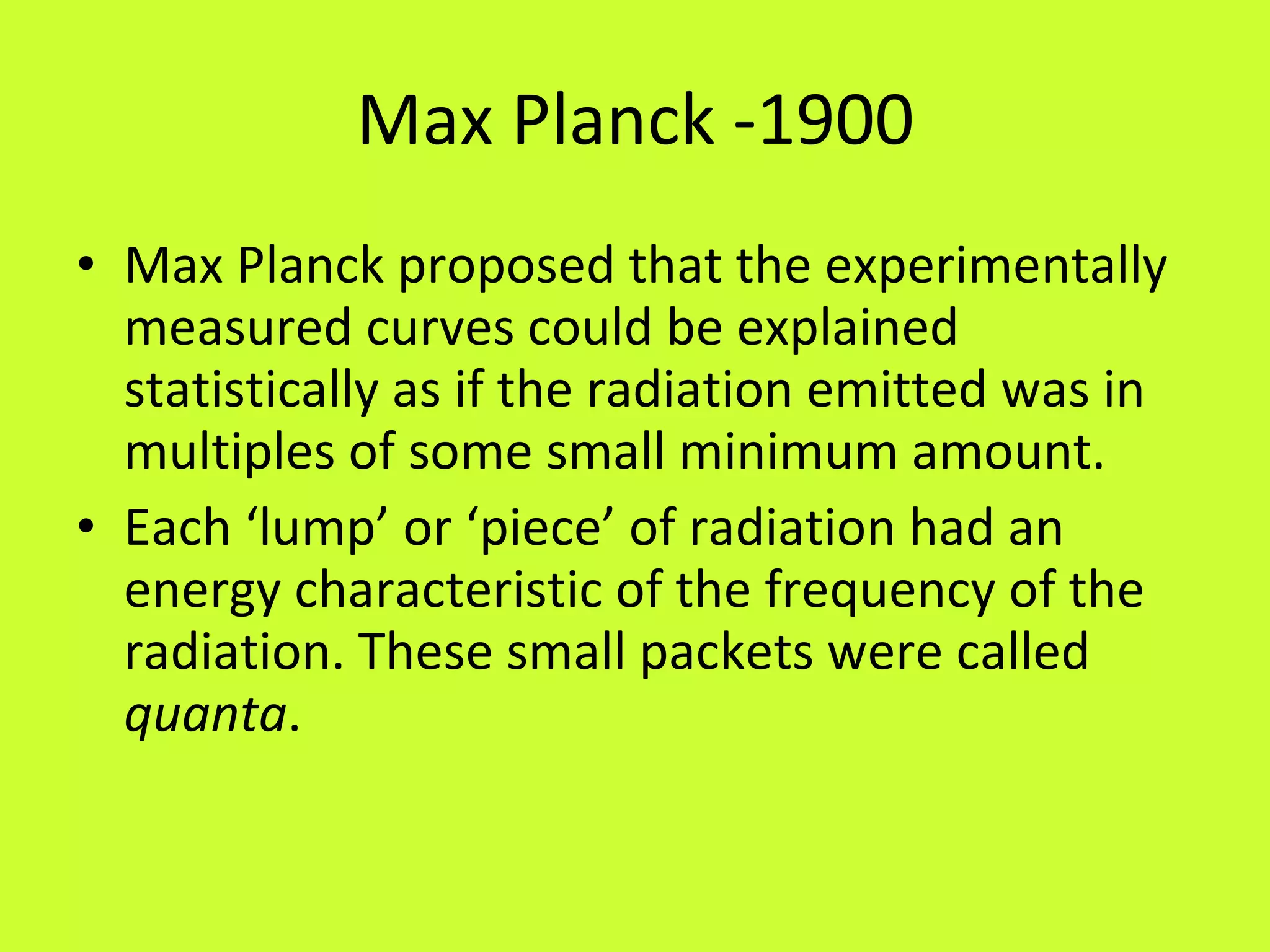 Max Planck -1900 Max Planck proposed that the experimentally measured curves could be explained statistically as if the radiation emitted was in multiples of some small minimum amount. Each ‘lump’ or ‘piece’ of radiation had an energy characteristic of the frequency of the radiation. These small packets were called  quanta . 