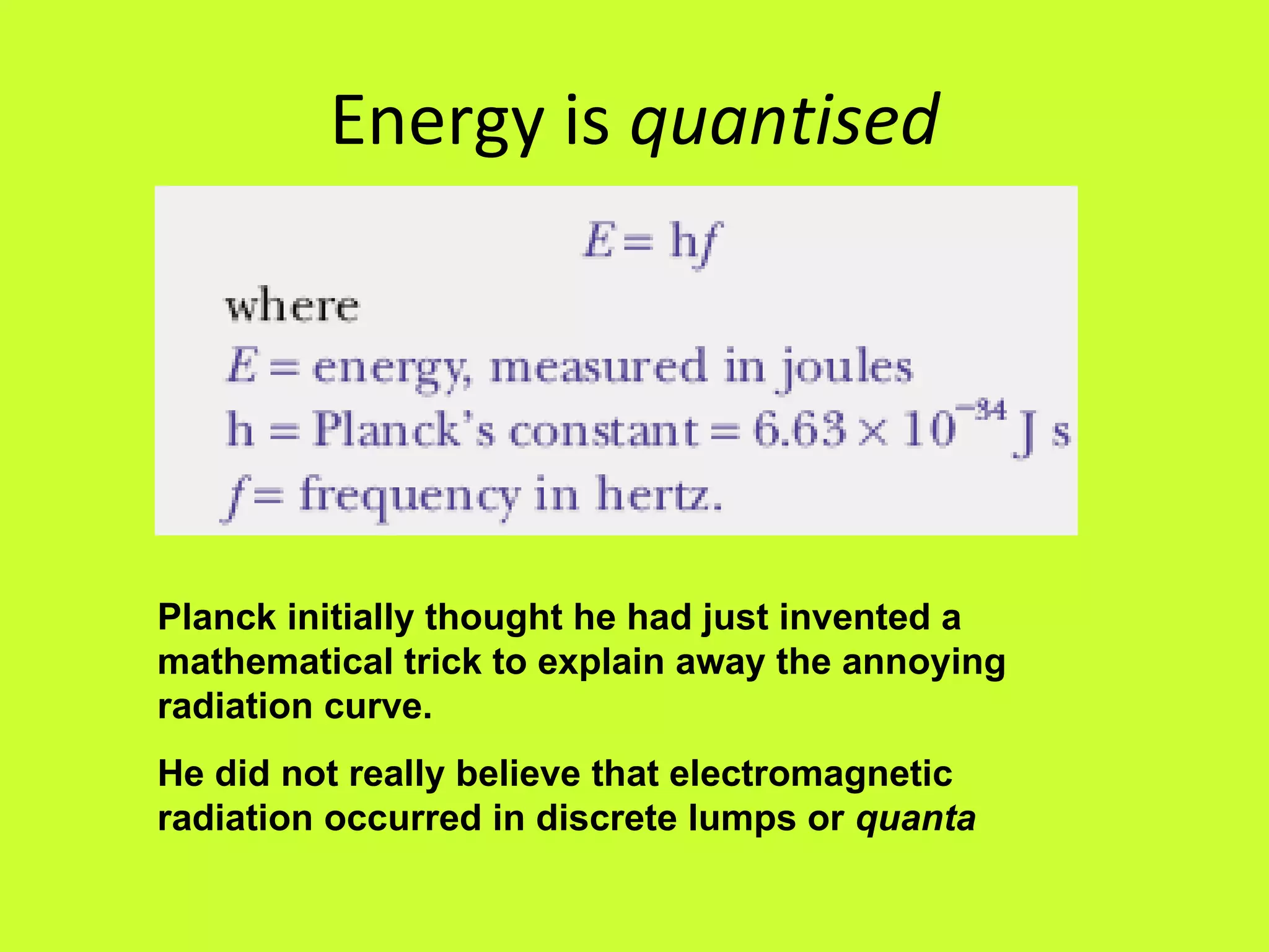 Energy is  quantised Planck initially thought he had just invented a mathematical trick to explain away the annoying radiation curve.  He did not really believe that electromagnetic radiation occurred in discrete lumps or  quanta 