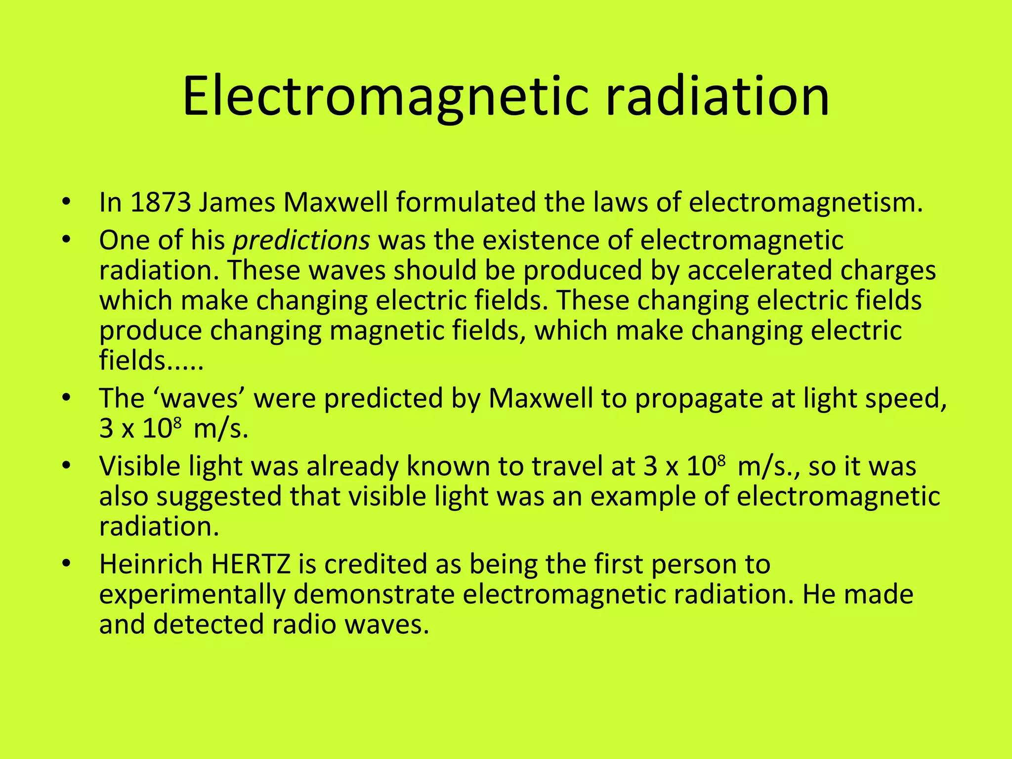 Electromagnetic radiation In 1873 James Maxwell formulated the laws of electromagnetism. One of his  predictions  was the existence of electromagnetic radiation. These waves should be produced by accelerated charges which make changing electric fields. These changing electric fields produce changing magnetic fields, which make changing electric fields..... The ‘waves’ were predicted by Maxwell to propagate at light speed, 3 x 10 8  m/s. Visible light was already known to travel at 3 x 10 8  m/s., so it was also suggested that visible light was an example of electromagnetic radiation. Heinrich HERTZ is credited as being the first person to experimentally demonstrate electromagnetic radiation. He made and detected radio waves. 