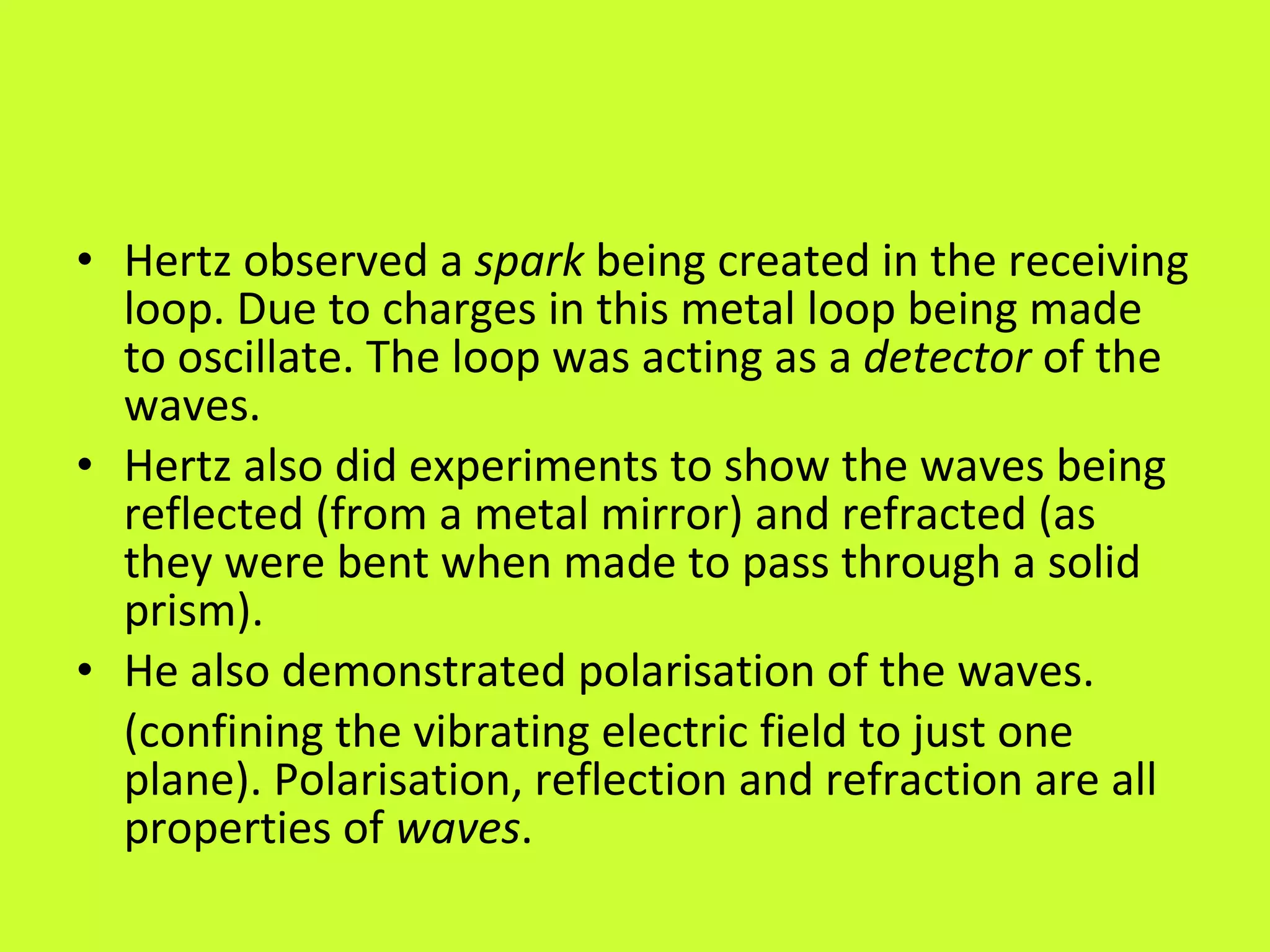 Hertz observed a  spark  being created in the receiving loop. Due to charges in this metal loop being made to oscillate. The loop was acting as a  detector  of the waves. Hertz also did experiments to show the waves being reflected (from a metal mirror) and refracted (as they were bent when made to pass through a solid prism). He also demonstrated polarisation of the waves. (confining the vibrating electric field to just one plane). Polarisation, reflection and refraction are all properties of  waves . 