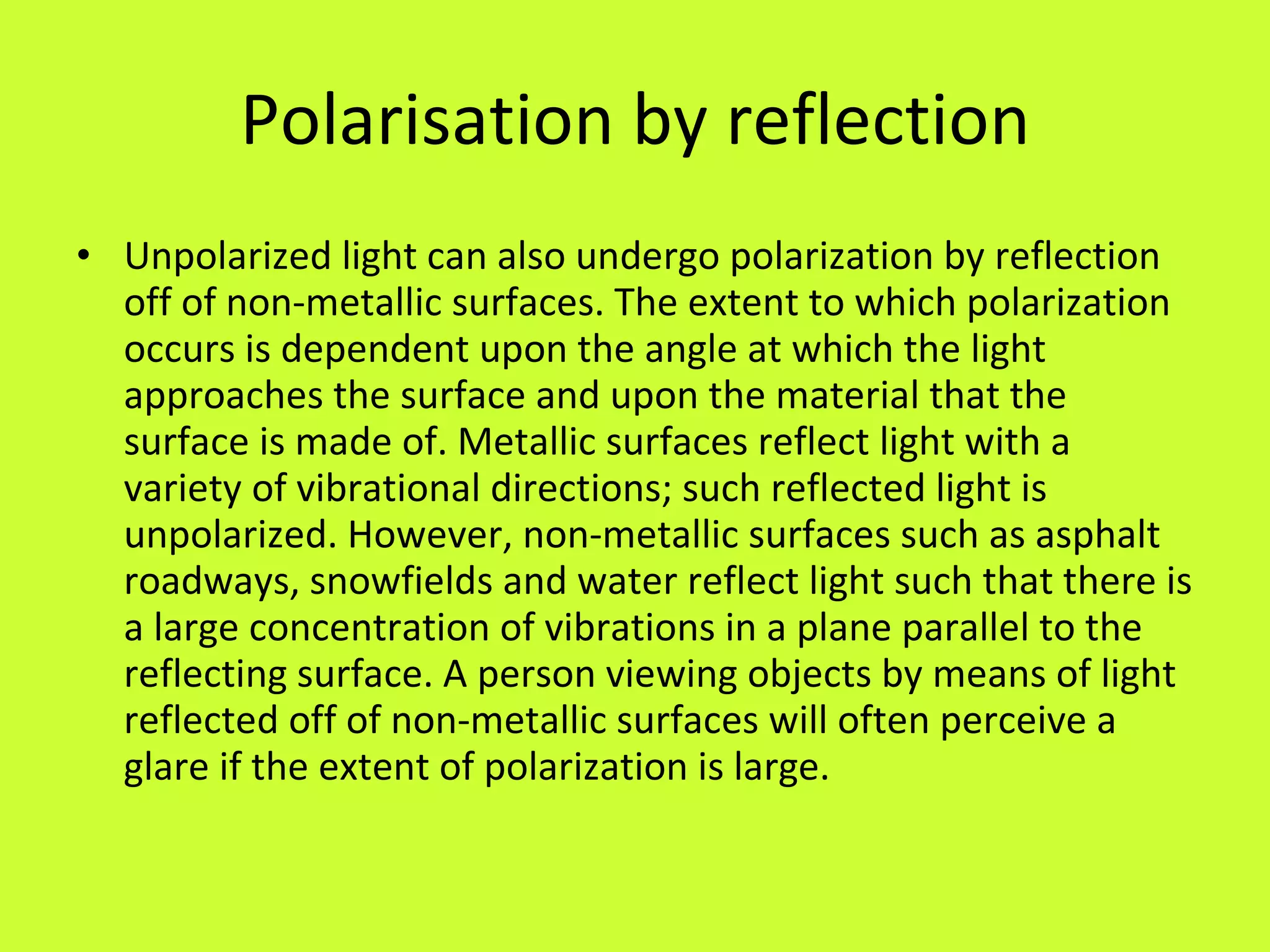 Polarisation by reflection Unpolarized light can also undergo polarization by reflection off of non-metallic surfaces. The extent to which polarization occurs is dependent upon the angle at which the light approaches the surface and upon the material that the surface is made of. Metallic surfaces reflect light with a variety of vibrational directions; such reflected light is unpolarized. However, non-metallic surfaces such as asphalt roadways, snowfields and water reflect light such that there is a large concentration of vibrations in a plane parallel to the reflecting surface. A person viewing objects by means of light reflected off of non-metallic surfaces will often perceive a glare if the extent of polarization is large. 