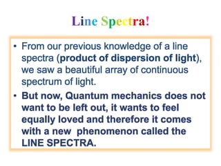 Line Spectra!
• From our previous knowledge of a line
spectra (product of dispersion of light),
we saw a beautiful array of continuous
spectrum of light.
• But now, Quantum mechanics does not
want to be left out, it wants to feel
equally loved and therefore it comes
with a new phenomenon called the
LINE SPECTRA.
 