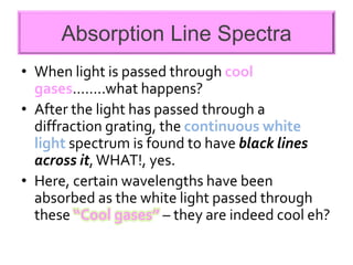 Absorption Line Spectra
• When light is passed through cool
gases……..what happens?
• After the light has passed through a
diffraction grating, the continuous white
light spectrum is found to have black lines
across it,WHAT!, yes.
• Here, certain wavelengths have been
absorbed as the white light passed through
these “Cool gases” – they are indeed cool eh?
 