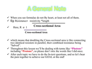 A General Note
 When you see formulae do not By heart, at least not all of them.
 Eg: Resistance= resistivity *length
 Here, R 𝛼 1
 which means that doubling the Cross-sectional area is like connecting
two identical resistors in parallel, their combined resistance being
“halved”.
 Throughout this lesson we’ll be dealing with terms like “Photons”
including “Protons”, so please don’t mix the words like I did once.
 After each topic we have to do the In-text questions, and so let’s bear
the pain together to achieve our GOAL at the end!
Cross-sectional Area
Cross-sectional Area
 