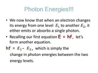 Photon Energies!!!
• We now know that when an electron changes
its energy from one level 𝐸1 to another 𝐸2, it
either emits or absorbs a single photon.
• Recalling our first equation E = hf, let’s
form another equation.
hf = 𝑬 𝟏- 𝑬 𝟐, which is simply the
change in photon energies between the two
energy levels.
 