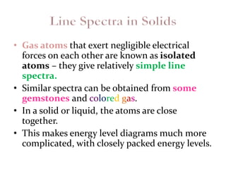 • Gas atoms that exert negligible electrical
forces on each other are known as isolated
atoms – they give relatively simple line
spectra.
• Similar spectra can be obtained from some
gemstones and colored gas.
• In a solid or liquid, the atoms are close
together.
• This makes energy level diagrams much more
complicated, with closely packed energy levels.
 