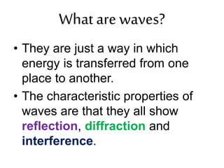 What are waves?
• They are just a way in which
energy is transferred from one
place to another.
• The characteristic properties of
waves are that they all show
reflection, diffraction and
interference.
 