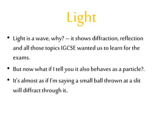 Light
• Light is a wave, why? – it shows diffraction,reflection
and allthose topicsIGCSE wanted us to learnfor the
exams.
• Butnow whatif I tell you it alsobehaves as a particle?.
• It’s almostas ifI’m saying a smallballthrown at a slit
willdiffractthrough it.
 