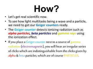 How?
• Let’s get real scientific now.
• To see how light multitasks being a wave and a particle,
we need to get our Geiger counters ready.
• The Geiger counter detects ionizing radiation such as
alpha particles, beta particles and gamma rays using
the ionization effect.
• If you place a Geiger counternext to a source of gamma
radiation (electromagnetic), you will hear an irregular series
of clicks whichare indistinguishable from the clicks givenby
alpha & beta particles, whichare of course PARTICLES.
 