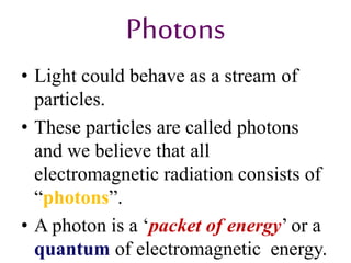 Photons
• Light could behave as a stream of
particles.
• These particles are called photons
and we believe that all
electromagnetic radiation consists of
“photons”.
• A photon is a ‘packet of energy’ or a
quantum of electromagnetic energy.
 