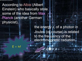 According to Albie (Albert
Einstein) who basically stole
some of the idea from Max
Planck (another German
physicist),
the energy E, of a photon in
Joules (of course) is related
to the frequency of the
electromagnetic radiation.
 