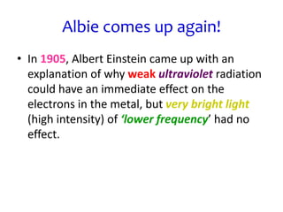 Albie comes up again!
• In 1905, Albert Einstein came up with an
explanation of why weak ultraviolet radiation
could have an immediate effect on the
electrons in the metal, but very bright light
(high intensity) of ‘lower frequency’ had no
effect.
 