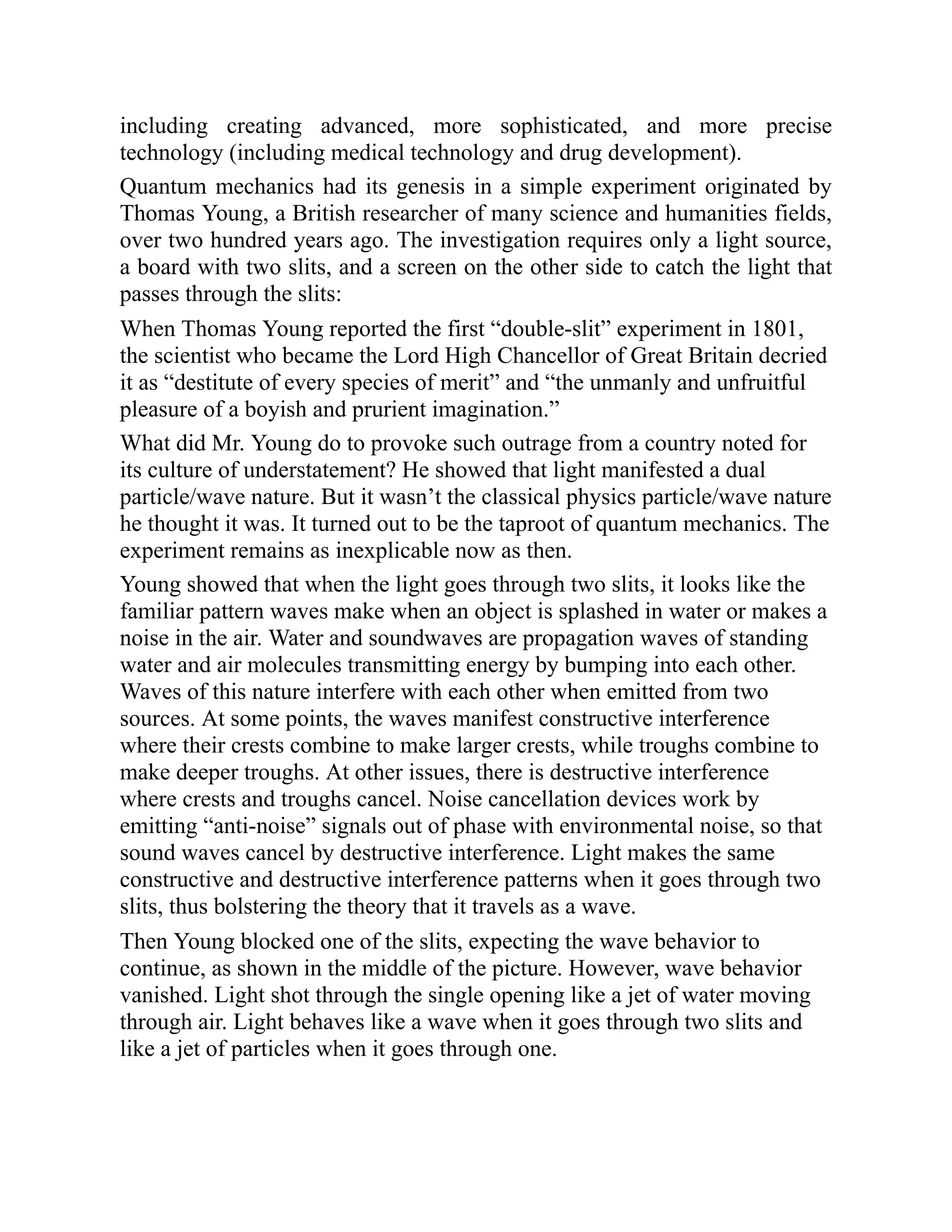 including creating advanced, more sophisticated, and more precise
technology (including medical technology and drug development).
Quantum mechanics had its genesis in a simple experiment originated by
Thomas Young, a British researcher of many science and humanities fields,
over two hundred years ago. The investigation requires only a light source,
a board with two slits, and a screen on the other side to catch the light that
passes through the slits:
When Thomas Young reported the first “double-slit” experiment in 1801,
the scientist who became the Lord High Chancellor of Great Britain decried
it as “destitute of every species of merit” and “the unmanly and unfruitful
pleasure of a boyish and prurient imagination.”
What did Mr. Young do to provoke such outrage from a country noted for
its culture of understatement? He showed that light manifested a dual
particle/wave nature. But it wasn’t the classical physics particle/wave nature
he thought it was. It turned out to be the taproot of quantum mechanics. The
experiment remains as inexplicable now as then.
Young showed that when the light goes through two slits, it looks like the
familiar pattern waves make when an object is splashed in water or makes a
noise in the air. Water and soundwaves are propagation waves of standing
water and air molecules transmitting energy by bumping into each other.
Waves of this nature interfere with each other when emitted from two
sources. At some points, the waves manifest constructive interference
where their crests combine to make larger crests, while troughs combine to
make deeper troughs. At other issues, there is destructive interference
where crests and troughs cancel. Noise cancellation devices work by
emitting “anti-noise” signals out of phase with environmental noise, so that
sound waves cancel by destructive interference. Light makes the same
constructive and destructive interference patterns when it goes through two
slits, thus bolstering the theory that it travels as a wave.
Then Young blocked one of the slits, expecting the wave behavior to
continue, as shown in the middle of the picture. However, wave behavior
vanished. Light shot through the single opening like a jet of water moving
through air. Light behaves like a wave when it goes through two slits and
like a jet of particles when it goes through one.
 
