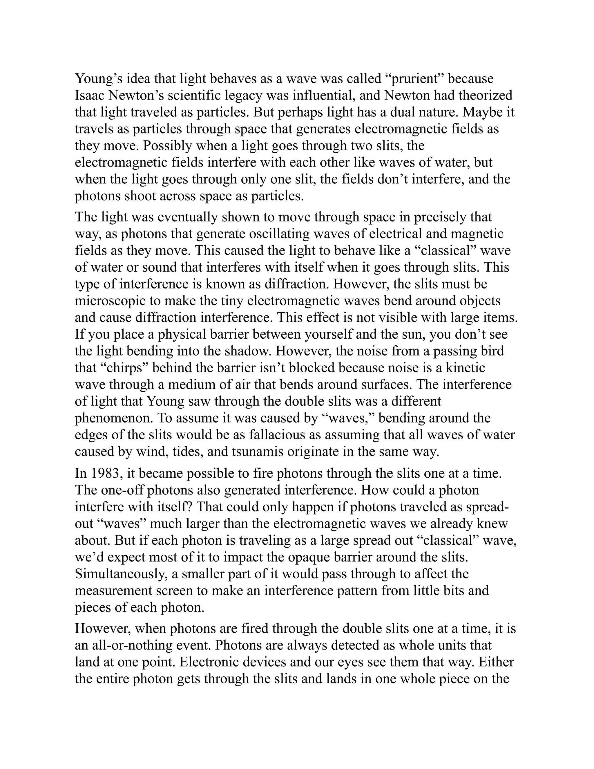 Young’s idea that light behaves as a wave was called “prurient” because
Isaac Newton’s scientific legacy was influential, and Newton had theorized
that light traveled as particles. But perhaps light has a dual nature. Maybe it
travels as particles through space that generates electromagnetic fields as
they move. Possibly when a light goes through two slits, the
electromagnetic fields interfere with each other like waves of water, but
when the light goes through only one slit, the fields don’t interfere, and the
photons shoot across space as particles.
The light was eventually shown to move through space in precisely that
way, as photons that generate oscillating waves of electrical and magnetic
fields as they move. This caused the light to behave like a “classical” wave
of water or sound that interferes with itself when it goes through slits. This
type of interference is known as diffraction. However, the slits must be
microscopic to make the tiny electromagnetic waves bend around objects
and cause diffraction interference. This effect is not visible with large items.
If you place a physical barrier between yourself and the sun, you don’t see
the light bending into the shadow. However, the noise from a passing bird
that “chirps” behind the barrier isn’t blocked because noise is a kinetic
wave through a medium of air that bends around surfaces. The interference
of light that Young saw through the double slits was a different
phenomenon. To assume it was caused by “waves,” bending around the
edges of the slits would be as fallacious as assuming that all waves of water
caused by wind, tides, and tsunamis originate in the same way.
In 1983, it became possible to fire photons through the slits one at a time.
The one-off photons also generated interference. How could a photon
interfere with itself? That could only happen if photons traveled as spread-
out “waves” much larger than the electromagnetic waves we already knew
about. But if each photon is traveling as a large spread out “classical” wave,
we’d expect most of it to impact the opaque barrier around the slits.
Simultaneously, a smaller part of it would pass through to affect the
measurement screen to make an interference pattern from little bits and
pieces of each photon.
However, when photons are fired through the double slits one at a time, it is
an all-or-nothing event. Photons are always detected as whole units that
land at one point. Electronic devices and our eyes see them that way. Either
the entire photon gets through the slits and lands in one whole piece on the
 
