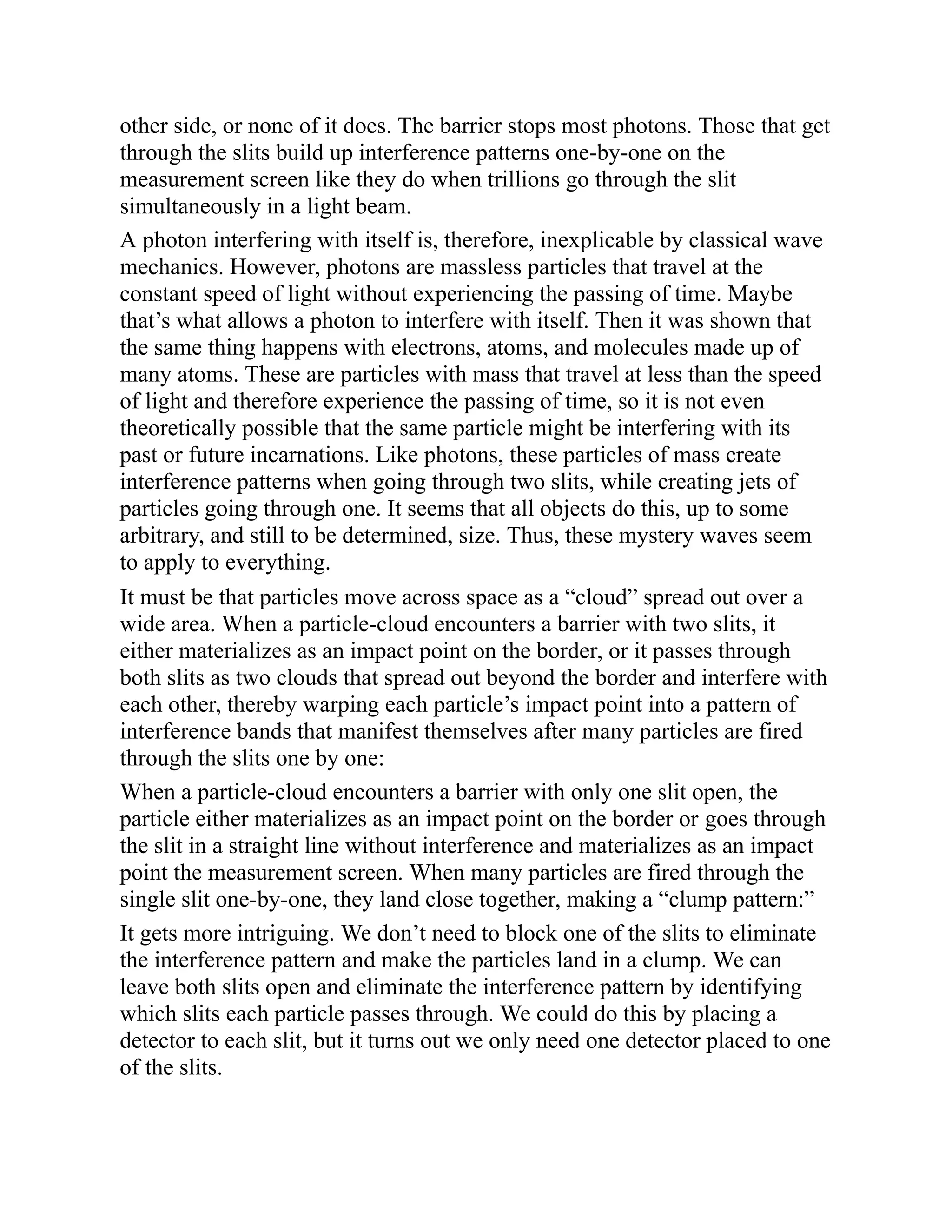 other side, or none of it does. The barrier stops most photons. Those that get
through the slits build up interference patterns one-by-one on the
measurement screen like they do when trillions go through the slit
simultaneously in a light beam.
A photon interfering with itself is, therefore, inexplicable by classical wave
mechanics. However, photons are massless particles that travel at the
constant speed of light without experiencing the passing of time. Maybe
that’s what allows a photon to interfere with itself. Then it was shown that
the same thing happens with electrons, atoms, and molecules made up of
many atoms. These are particles with mass that travel at less than the speed
of light and therefore experience the passing of time, so it is not even
theoretically possible that the same particle might be interfering with its
past or future incarnations. Like photons, these particles of mass create
interference patterns when going through two slits, while creating jets of
particles going through one. It seems that all objects do this, up to some
arbitrary, and still to be determined, size. Thus, these mystery waves seem
to apply to everything.
It must be that particles move across space as a “cloud” spread out over a
wide area. When a particle-cloud encounters a barrier with two slits, it
either materializes as an impact point on the border, or it passes through
both slits as two clouds that spread out beyond the border and interfere with
each other, thereby warping each particle’s impact point into a pattern of
interference bands that manifest themselves after many particles are fired
through the slits one by one:
When a particle-cloud encounters a barrier with only one slit open, the
particle either materializes as an impact point on the border or goes through
the slit in a straight line without interference and materializes as an impact
point the measurement screen. When many particles are fired through the
single slit one-by-one, they land close together, making a “clump pattern:”
It gets more intriguing. We don’t need to block one of the slits to eliminate
the interference pattern and make the particles land in a clump. We can
leave both slits open and eliminate the interference pattern by identifying
which slits each particle passes through. We could do this by placing a
detector to each slit, but it turns out we only need one detector placed to one
of the slits.
 