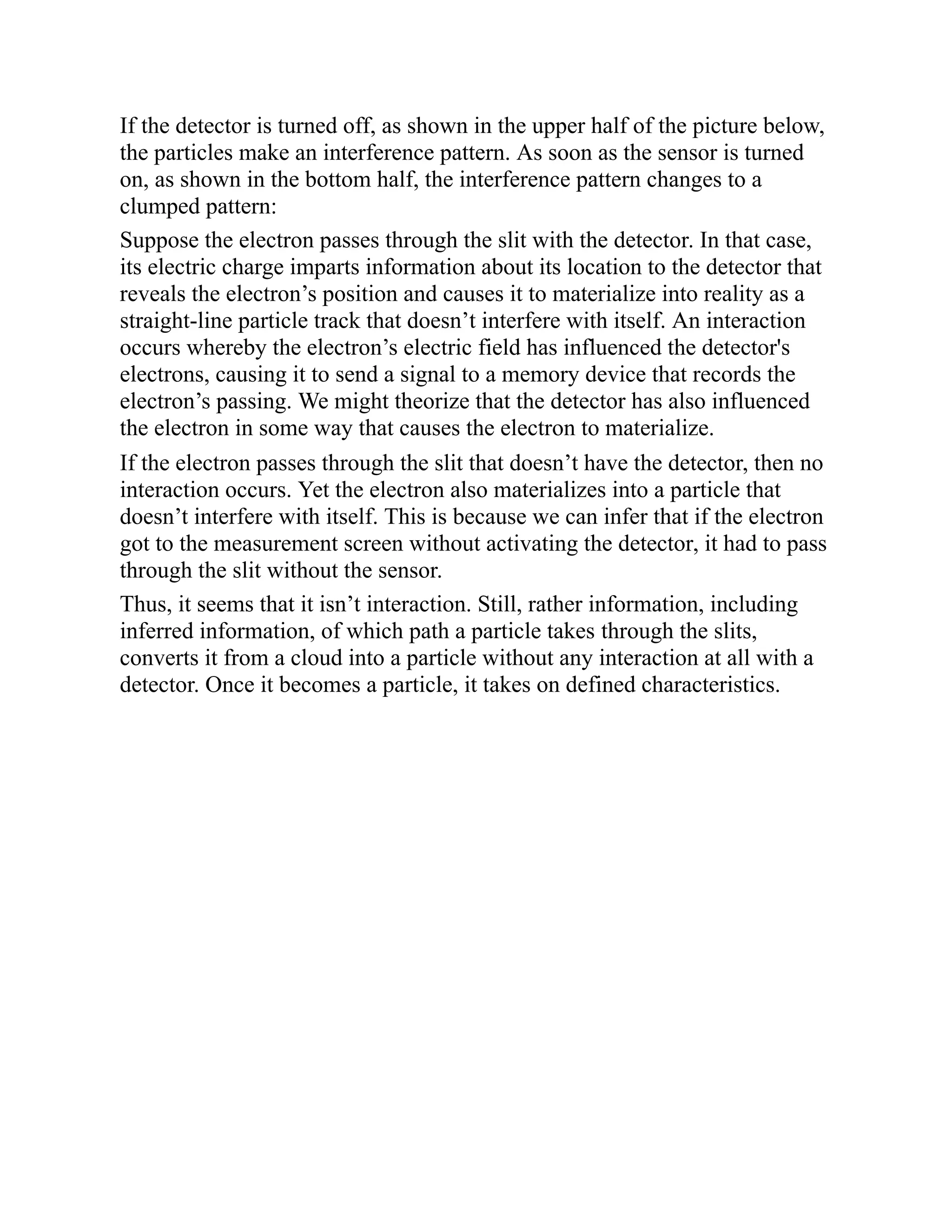 If the detector is turned off, as shown in the upper half of the picture below,
the particles make an interference pattern. As soon as the sensor is turned
on, as shown in the bottom half, the interference pattern changes to a
clumped pattern:
Suppose the electron passes through the slit with the detector. In that case,
its electric charge imparts information about its location to the detector that
reveals the electron’s position and causes it to materialize into reality as a
straight-line particle track that doesn’t interfere with itself. An interaction
occurs whereby the electron’s electric field has influenced the detector's
electrons, causing it to send a signal to a memory device that records the
electron’s passing. We might theorize that the detector has also influenced
the electron in some way that causes the electron to materialize.
If the electron passes through the slit that doesn’t have the detector, then no
interaction occurs. Yet the electron also materializes into a particle that
doesn’t interfere with itself. This is because we can infer that if the electron
got to the measurement screen without activating the detector, it had to pass
through the slit without the sensor.
Thus, it seems that it isn’t interaction. Still, rather information, including
inferred information, of which path a particle takes through the slits,
converts it from a cloud into a particle without any interaction at all with a
detector. Once it becomes a particle, it takes on defined characteristics.
 