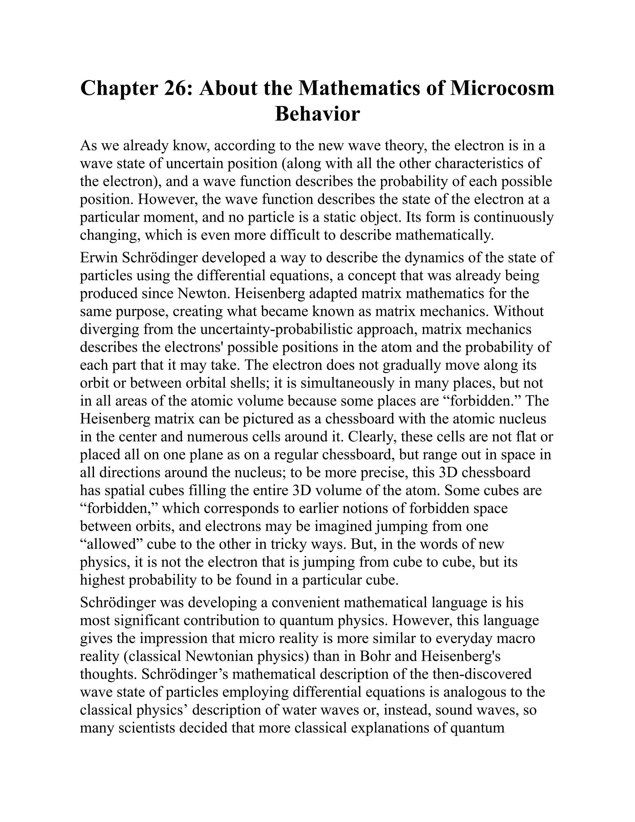 Chapter 26: About the Mathematics of Microcosm
Behavior
As we already know, according to the new wave theory, the electron is in a
wave state of uncertain position (along with all the other characteristics of
the electron), and a wave function describes the probability of each possible
position. However, the wave function describes the state of the electron at a
particular moment, and no particle is a static object. Its form is continuously
changing, which is even more difficult to describe mathematically.
Erwin Schrödinger developed a way to describe the dynamics of the state of
particles using the differential equations, a concept that was already being
produced since Newton. Heisenberg adapted matrix mathematics for the
same purpose, creating what became known as matrix mechanics. Without
diverging from the uncertainty-probabilistic approach, matrix mechanics
describes the electrons' possible positions in the atom and the probability of
each part that it may take. The electron does not gradually move along its
orbit or between orbital shells; it is simultaneously in many places, but not
in all areas of the atomic volume because some places are “forbidden.” The
Heisenberg matrix can be pictured as a chessboard with the atomic nucleus
in the center and numerous cells around it. Clearly, these cells are not flat or
placed all on one plane as on a regular chessboard, but range out in space in
all directions around the nucleus; to be more precise, this 3D chessboard
has spatial cubes filling the entire 3D volume of the atom. Some cubes are
“forbidden,” which corresponds to earlier notions of forbidden space
between orbits, and electrons may be imagined jumping from one
“allowed” cube to the other in tricky ways. But, in the words of new
physics, it is not the electron that is jumping from cube to cube, but its
highest probability to be found in a particular cube.
Schrödinger was developing a convenient mathematical language is his
most significant contribution to quantum physics. However, this language
gives the impression that micro reality is more similar to everyday macro
reality (classical Newtonian physics) than in Bohr and Heisenberg's
thoughts. Schrödinger’s mathematical description of the then-discovered
wave state of particles employing differential equations is analogous to the
classical physics’ description of water waves or, instead, sound waves, so
many scientists decided that more classical explanations of quantum
 