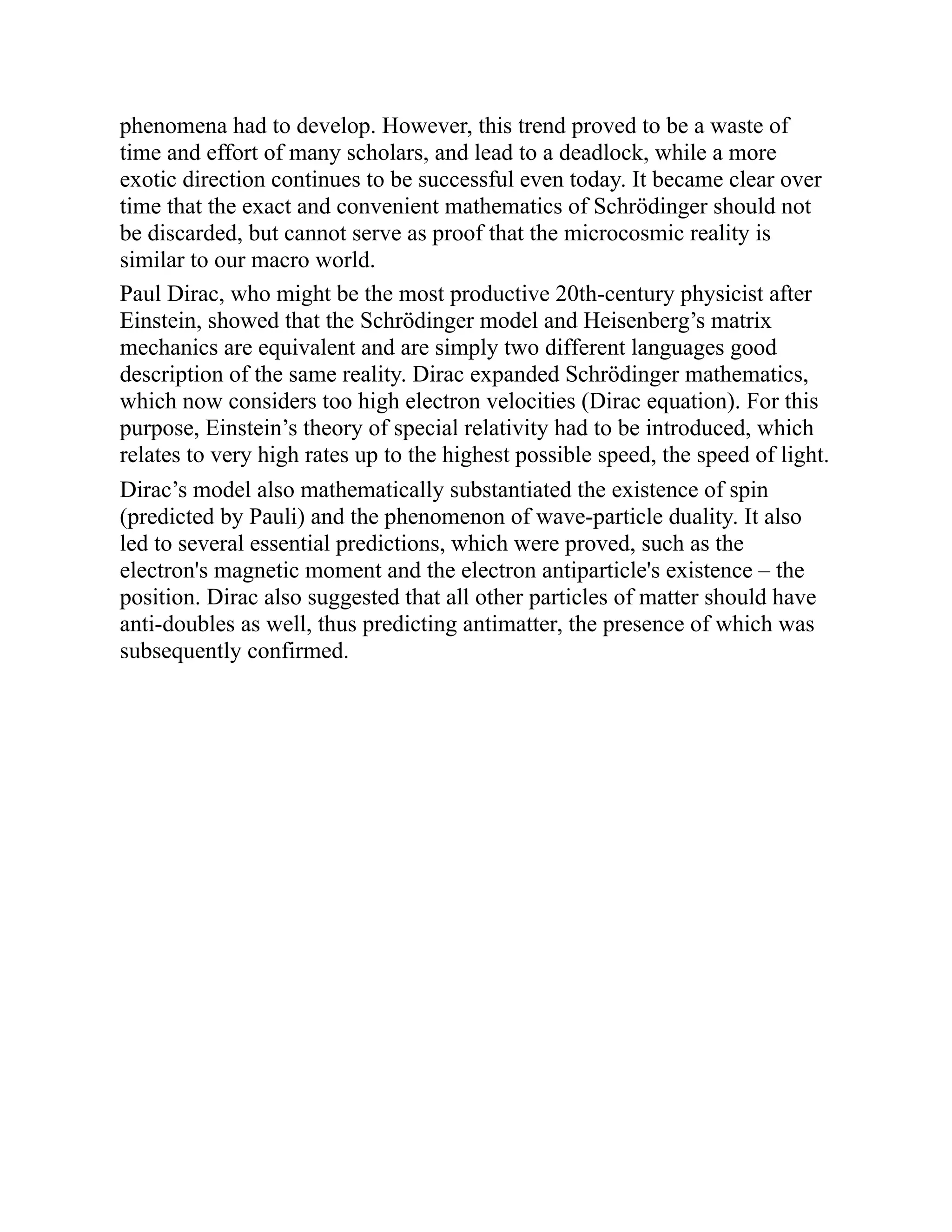 phenomena had to develop. However, this trend proved to be a waste of
time and effort of many scholars, and lead to a deadlock, while a more
exotic direction continues to be successful even today. It became clear over
time that the exact and convenient mathematics of Schrödinger should not
be discarded, but cannot serve as proof that the microcosmic reality is
similar to our macro world.
Paul Dirac, who might be the most productive 20th-century physicist after
Einstein, showed that the Schrödinger model and Heisenberg’s matrix
mechanics are equivalent and are simply two different languages good
description of the same reality. Dirac expanded Schrödinger mathematics,
which now considers too high electron velocities (Dirac equation). For this
purpose, Einstein’s theory of special relativity had to be introduced, which
relates to very high rates up to the highest possible speed, the speed of light.
Dirac’s model also mathematically substantiated the existence of spin
(predicted by Pauli) and the phenomenon of wave-particle duality. It also
led to several essential predictions, which were proved, such as the
electron's magnetic moment and the electron antiparticle's existence – the
position. Dirac also suggested that all other particles of matter should have
anti-doubles as well, thus predicting antimatter, the presence of which was
subsequently confirmed.
 