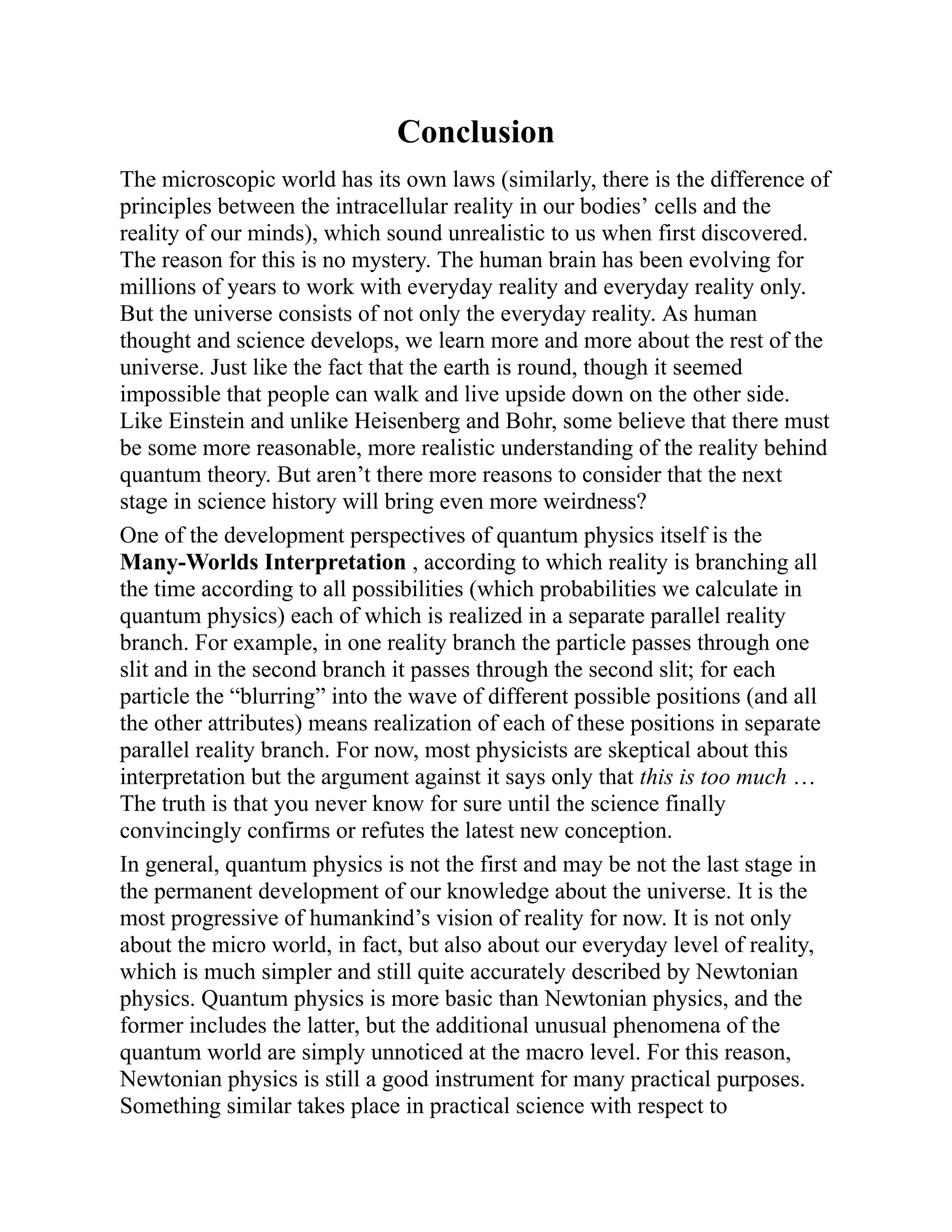 Conclusion
The microscopic world has its own laws (similarly, there is the difference of
principles between the intracellular reality in our bodies’ cells and the
reality of our minds), which sound unrealistic to us when first discovered.
The reason for this is no mystery. The human brain has been evolving for
millions of years to work with everyday reality and everyday reality only.
But the universe consists of not only the everyday reality. As human
thought and science develops, we learn more and more about the rest of the
universe. Just like the fact that the earth is round, though it seemed
impossible that people can walk and live upside down on the other side.
Like Einstein and unlike Heisenberg and Bohr, some believe that there must
be some more reasonable, more realistic understanding of the reality behind
quantum theory. But aren’t there more reasons to consider that the next
stage in science history will bring even more weirdness?
One of the development perspectives of quantum physics itself is the
Many-Worlds Interpretation , according to which reality is branching all
the time according to all possibilities (which probabilities we calculate in
quantum physics) each of which is realized in a separate parallel reality
branch. For example, in one reality branch the particle passes through one
slit and in the second branch it passes through the second slit; for each
particle the “blurring” into the wave of different possible positions (and all
the other attributes) means realization of each of these positions in separate
parallel reality branch. For now, most physicists are skeptical about this
interpretation but the argument against it says only that this is too much …
The truth is that you never know for sure until the science finally
convincingly confirms or refutes the latest new conception.
In general, quantum physics is not the first and may be not the last stage in
the permanent development of our knowledge about the universe. It is the
most progressive of humankind’s vision of reality for now. It is not only
about the micro world, in fact, but also about our everyday level of reality,
which is much simpler and still quite accurately described by Newtonian
physics. Quantum physics is more basic than Newtonian physics, and the
former includes the latter, but the additional unusual phenomena of the
quantum world are simply unnoticed at the macro level. For this reason,
Newtonian physics is still a good instrument for many practical purposes.
Something similar takes place in practical science with respect to
 