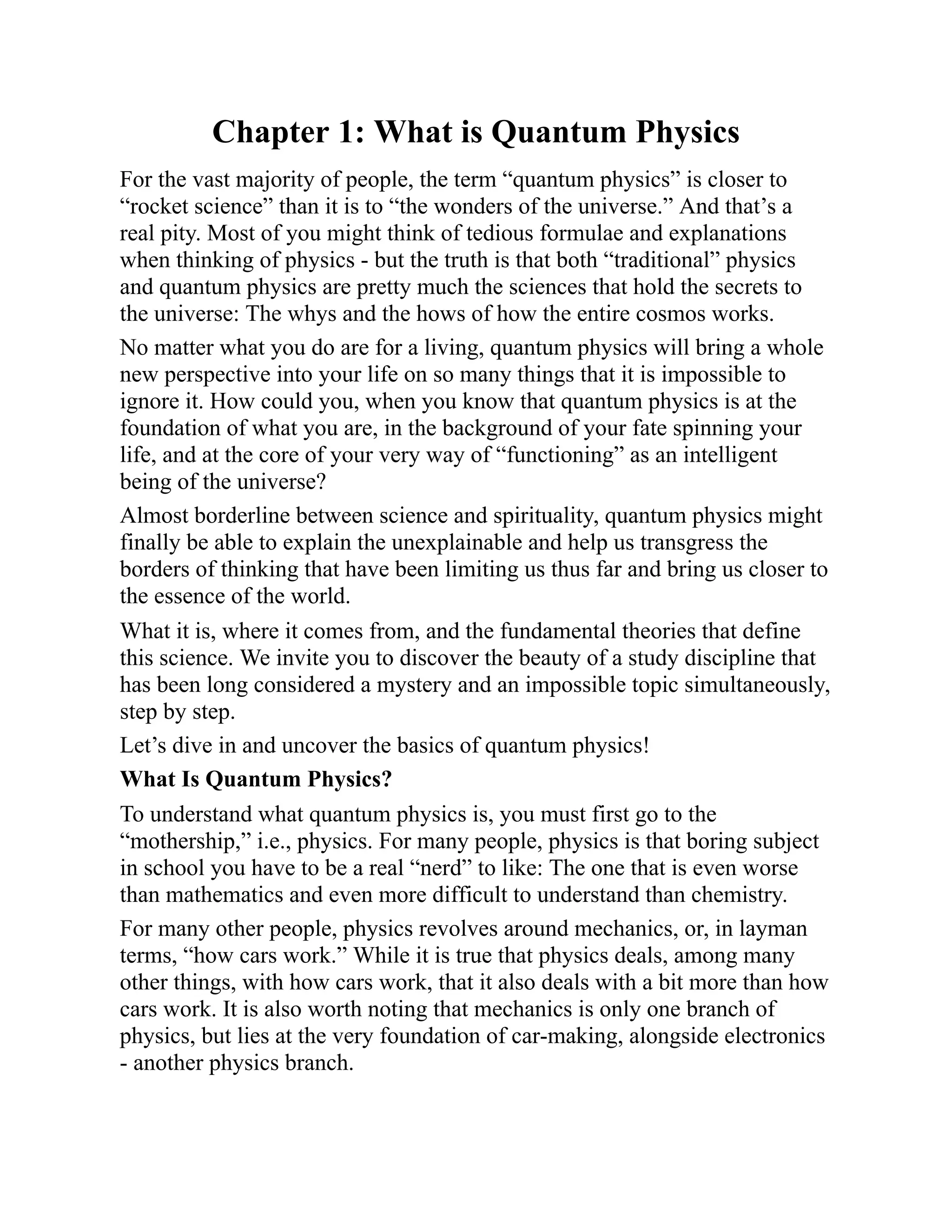 Chapter 1: What is Quantum Physics
For the vast majority of people, the term “quantum physics” is closer to
“rocket science” than it is to “the wonders of the universe.” And that’s a
real pity. Most of you might think of tedious formulae and explanations
when thinking of physics - but the truth is that both “traditional” physics
and quantum physics are pretty much the sciences that hold the secrets to
the universe: The whys and the hows of how the entire cosmos works.
No matter what you do are for a living, quantum physics will bring a whole
new perspective into your life on so many things that it is impossible to
ignore it. How could you, when you know that quantum physics is at the
foundation of what you are, in the background of your fate spinning your
life, and at the core of your very way of “functioning” as an intelligent
being of the universe?
Almost borderline between science and spirituality, quantum physics might
finally be able to explain the unexplainable and help us transgress the
borders of thinking that have been limiting us thus far and bring us closer to
the essence of the world.
What it is, where it comes from, and the fundamental theories that define
this science. We invite you to discover the beauty of a study discipline that
has been long considered a mystery and an impossible topic simultaneously,
step by step.
Let’s dive in and uncover the basics of quantum physics!
What Is Quantum Physics?
To understand what quantum physics is, you must first go to the
“mothership,” i.e., physics. For many people, physics is that boring subject
in school you have to be a real “nerd” to like: The one that is even worse
than mathematics and even more difficult to understand than chemistry.
For many other people, physics revolves around mechanics, or, in layman
terms, “how cars work.” While it is true that physics deals, among many
other things, with how cars work, that it also deals with a bit more than how
cars work. It is also worth noting that mechanics is only one branch of
physics, but lies at the very foundation of car-making, alongside electronics
- another physics branch.
 