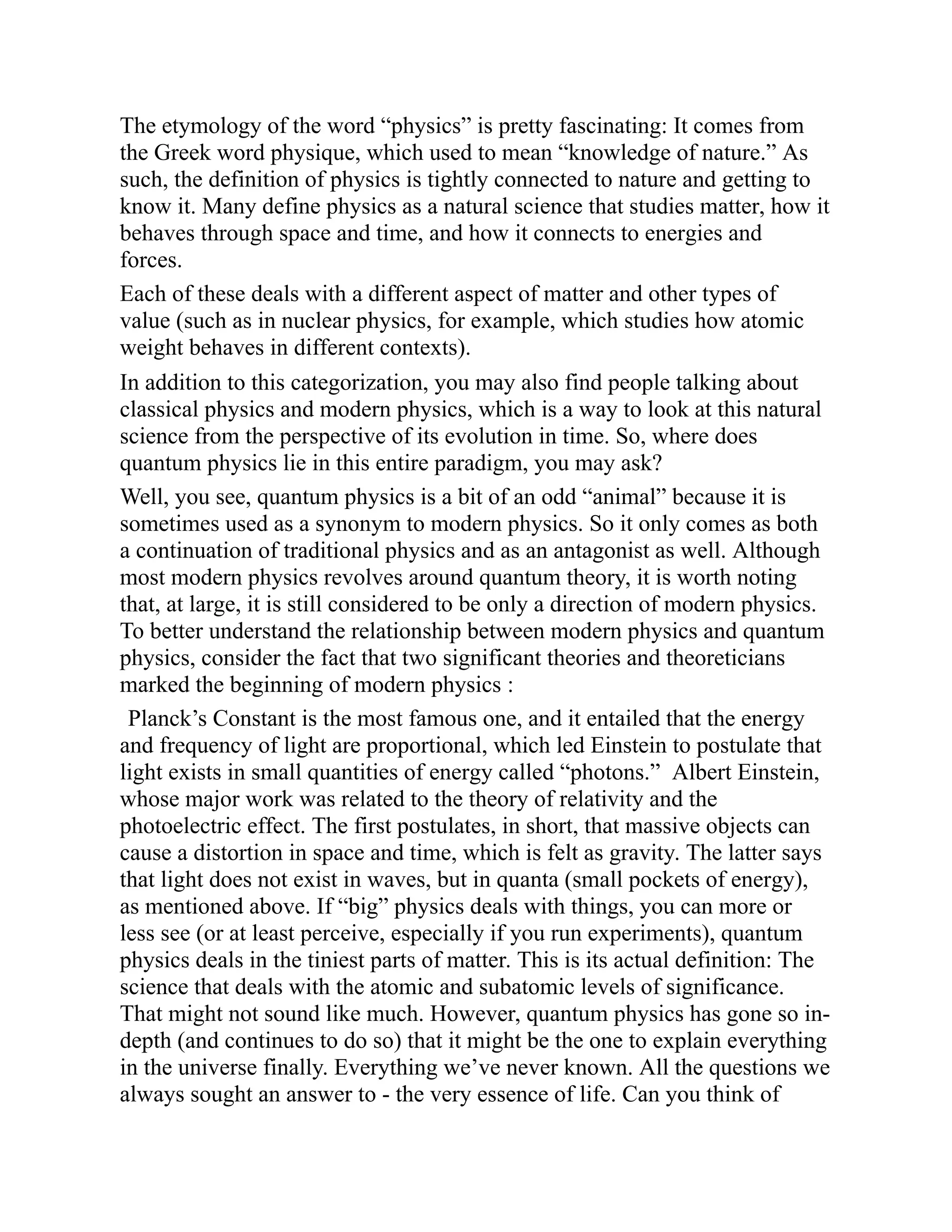The etymology of the word “physics” is pretty fascinating: It comes from
the Greek word physique, which used to mean “knowledge of nature.” As
such, the definition of physics is tightly connected to nature and getting to
know it. Many define physics as a natural science that studies matter, how it
behaves through space and time, and how it connects to energies and
forces.
Each of these deals with a different aspect of matter and other types of
value (such as in nuclear physics, for example, which studies how atomic
weight behaves in different contexts).
In addition to this categorization, you may also find people talking about
classical physics and modern physics, which is a way to look at this natural
science from the perspective of its evolution in time. So, where does
quantum physics lie in this entire paradigm, you may ask?
Well, you see, quantum physics is a bit of an odd “animal” because it is
sometimes used as a synonym to modern physics. So it only comes as both
a continuation of traditional physics and as an antagonist as well. Although
most modern physics revolves around quantum theory, it is worth noting
that, at large, it is still considered to be only a direction of modern physics.
To better understand the relationship between modern physics and quantum
physics, consider the fact that two significant theories and theoreticians
marked the beginning of modern physics :
Planck’s Constant is the most famous one, and it entailed that the energy
and frequency of light are proportional, which led Einstein to postulate that
light exists in small quantities of energy called “photons.” Albert Einstein,
whose major work was related to the theory of relativity and the
photoelectric effect. The first postulates, in short, that massive objects can
cause a distortion in space and time, which is felt as gravity. The latter says
that light does not exist in waves, but in quanta (small pockets of energy),
as mentioned above. If “big” physics deals with things, you can more or
less see (or at least perceive, especially if you run experiments), quantum
physics deals in the tiniest parts of matter. This is its actual definition: The
science that deals with the atomic and subatomic levels of significance.
That might not sound like much. However, quantum physics has gone so in-
depth (and continues to do so) that it might be the one to explain everything
in the universe finally. Everything we’ve never known. All the questions we
always sought an answer to - the very essence of life. Can you think of
 