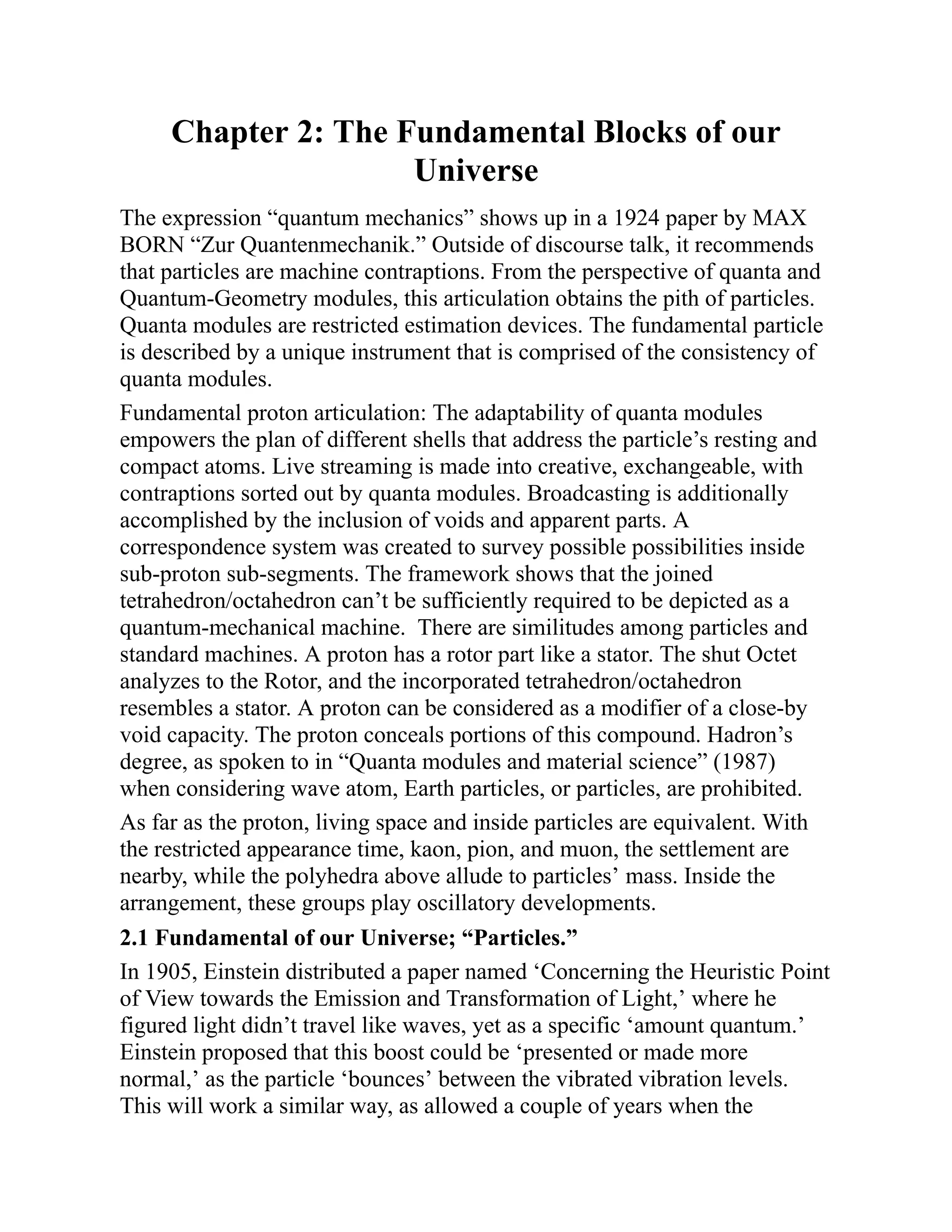 Chapter 2: The Fundamental Blocks of our
Universe
The expression “quantum mechanics” shows up in a 1924 paper by MAX
BORN “Zur Quantenmechanik.” Outside of discourse talk, it recommends
that particles are machine contraptions. From the perspective of quanta and
Quantum-Geometry modules, this articulation obtains the pith of particles.
Quanta modules are restricted estimation devices. The fundamental particle
is described by a unique instrument that is comprised of the consistency of
quanta modules.
Fundamental proton articulation: The adaptability of quanta modules
empowers the plan of different shells that address the particle’s resting and
compact atoms. Live streaming is made into creative, exchangeable, with
contraptions sorted out by quanta modules. Broadcasting is additionally
accomplished by the inclusion of voids and apparent parts. A
correspondence system was created to survey possible possibilities inside
sub-proton sub-segments. The framework shows that the joined
tetrahedron/octahedron can’t be sufficiently required to be depicted as a
quantum-mechanical machine. There are similitudes among particles and
standard machines. A proton has a rotor part like a stator. The shut Octet
analyzes to the Rotor, and the incorporated tetrahedron/octahedron
resembles a stator. A proton can be considered as a modifier of a close-by
void capacity. The proton conceals portions of this compound. Hadron’s
degree, as spoken to in “Quanta modules and material science” (1987)
when considering wave atom, Earth particles, or particles, are prohibited.
As far as the proton, living space and inside particles are equivalent. With
the restricted appearance time, kaon, pion, and muon, the settlement are
nearby, while the polyhedra above allude to particles’ mass. Inside the
arrangement, these groups play oscillatory developments.
2.1 Fundamental of our Universe; “Particles.”
In 1905, Einstein distributed a paper named ‘Concerning the Heuristic Point
of View towards the Emission and Transformation of Light,’ where he
figured light didn’t travel like waves, yet as a specific ‘amount quantum.’
Einstein proposed that this boost could be ‘presented or made more
normal,’ as the particle ‘bounces’ between the vibrated vibration levels.
This will work a similar way, as allowed a couple of years when the
 