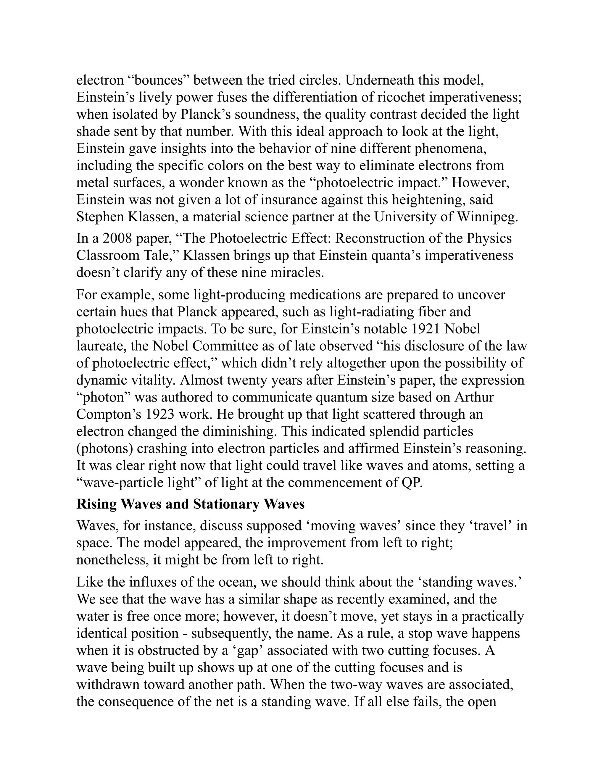 electron “bounces” between the tried circles. Underneath this model,
Einstein’s lively power fuses the differentiation of ricochet imperativeness;
when isolated by Planck’s soundness, the quality contrast decided the light
shade sent by that number. With this ideal approach to look at the light,
Einstein gave insights into the behavior of nine different phenomena,
including the specific colors on the best way to eliminate electrons from
metal surfaces, a wonder known as the “photoelectric impact.” However,
Einstein was not given a lot of insurance against this heightening, said
Stephen Klassen, a material science partner at the University of Winnipeg.
In a 2008 paper, “The Photoelectric Effect: Reconstruction of the Physics
Classroom Tale,” Klassen brings up that Einstein quanta’s imperativeness
doesn’t clarify any of these nine miracles.
For example, some light-producing medications are prepared to uncover
certain hues that Planck appeared, such as light-radiating fiber and
photoelectric impacts. To be sure, for Einstein’s notable 1921 Nobel
laureate, the Nobel Committee as of late observed “his disclosure of the law
of photoelectric effect,” which didn’t rely altogether upon the possibility of
dynamic vitality. Almost twenty years after Einstein’s paper, the expression
“photon” was authored to communicate quantum size based on Arthur
Compton’s 1923 work. He brought up that light scattered through an
electron changed the diminishing. This indicated splendid particles
(photons) crashing into electron particles and affirmed Einstein’s reasoning.
It was clear right now that light could travel like waves and atoms, setting a
“wave-particle light” of light at the commencement of QP.
Rising Waves and Stationary Waves
Waves, for instance, discuss supposed ‘moving waves’ since they ‘travel’ in
space. The model appeared, the improvement from left to right;
nonetheless, it might be from left to right.
Like the influxes of the ocean, we should think about the ‘standing waves.’
We see that the wave has a similar shape as recently examined, and the
water is free once more; however, it doesn’t move, yet stays in a practically
identical position - subsequently, the name. As a rule, a stop wave happens
when it is obstructed by a ‘gap’ associated with two cutting focuses. A
wave being built up shows up at one of the cutting focuses and is
withdrawn toward another path. When the two-way waves are associated,
the consequence of the net is a standing wave. If all else fails, the open
 
