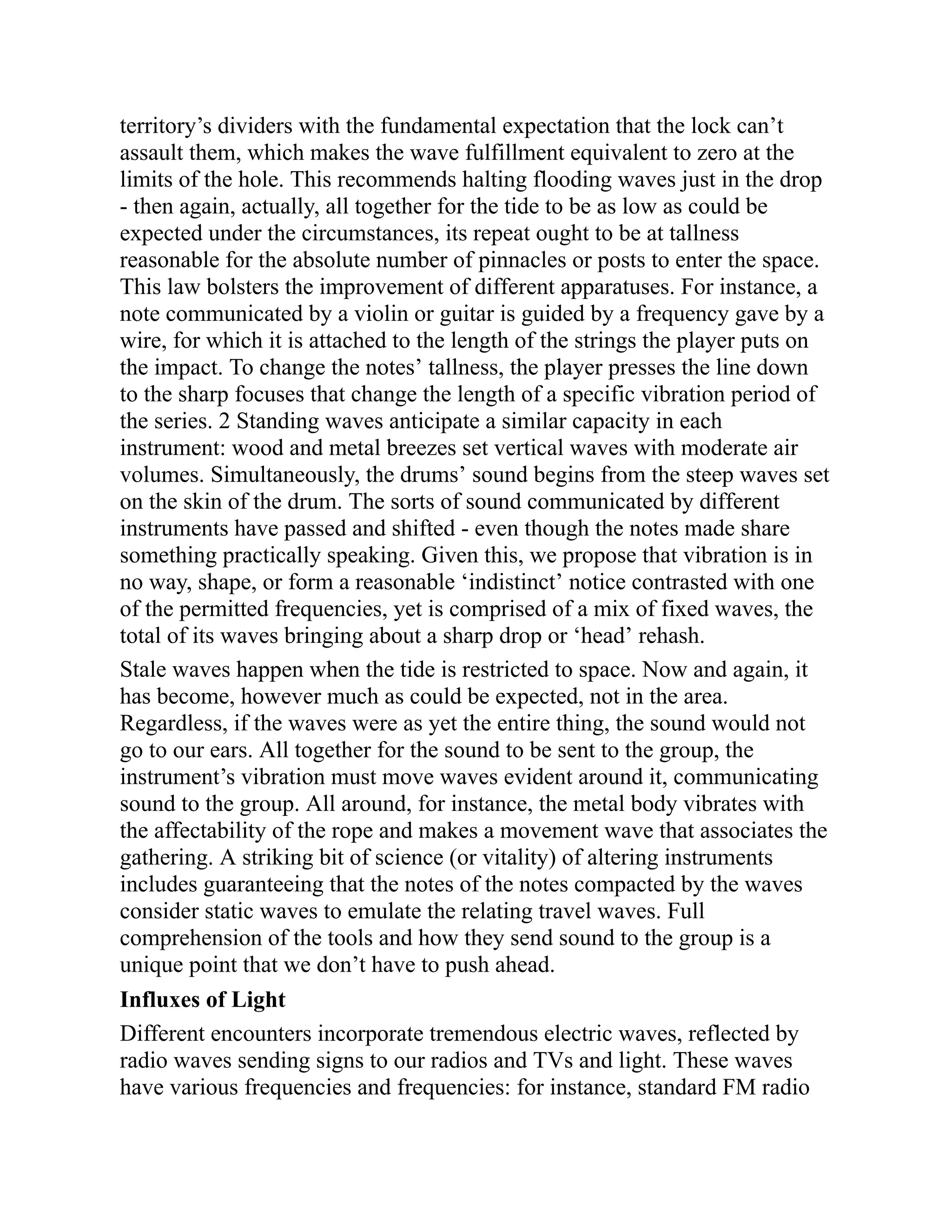 territory’s dividers with the fundamental expectation that the lock can’t
assault them, which makes the wave fulfillment equivalent to zero at the
limits of the hole. This recommends halting flooding waves just in the drop
- then again, actually, all together for the tide to be as low as could be
expected under the circumstances, its repeat ought to be at tallness
reasonable for the absolute number of pinnacles or posts to enter the space.
This law bolsters the improvement of different apparatuses. For instance, a
note communicated by a violin or guitar is guided by a frequency gave by a
wire, for which it is attached to the length of the strings the player puts on
the impact. To change the notes’ tallness, the player presses the line down
to the sharp focuses that change the length of a specific vibration period of
the series. 2 Standing waves anticipate a similar capacity in each
instrument: wood and metal breezes set vertical waves with moderate air
volumes. Simultaneously, the drums’ sound begins from the steep waves set
on the skin of the drum. The sorts of sound communicated by different
instruments have passed and shifted - even though the notes made share
something practically speaking. Given this, we propose that vibration is in
no way, shape, or form a reasonable ‘indistinct’ notice contrasted with one
of the permitted frequencies, yet is comprised of a mix of fixed waves, the
total of its waves bringing about a sharp drop or ‘head’ rehash.
Stale waves happen when the tide is restricted to space. Now and again, it
has become, however much as could be expected, not in the area.
Regardless, if the waves were as yet the entire thing, the sound would not
go to our ears. All together for the sound to be sent to the group, the
instrument’s vibration must move waves evident around it, communicating
sound to the group. All around, for instance, the metal body vibrates with
the affectability of the rope and makes a movement wave that associates the
gathering. A striking bit of science (or vitality) of altering instruments
includes guaranteeing that the notes of the notes compacted by the waves
consider static waves to emulate the relating travel waves. Full
comprehension of the tools and how they send sound to the group is a
unique point that we don’t have to push ahead.
Influxes of Light
Different encounters incorporate tremendous electric waves, reflected by
radio waves sending signs to our radios and TVs and light. These waves
have various frequencies and frequencies: for instance, standard FM radio
 