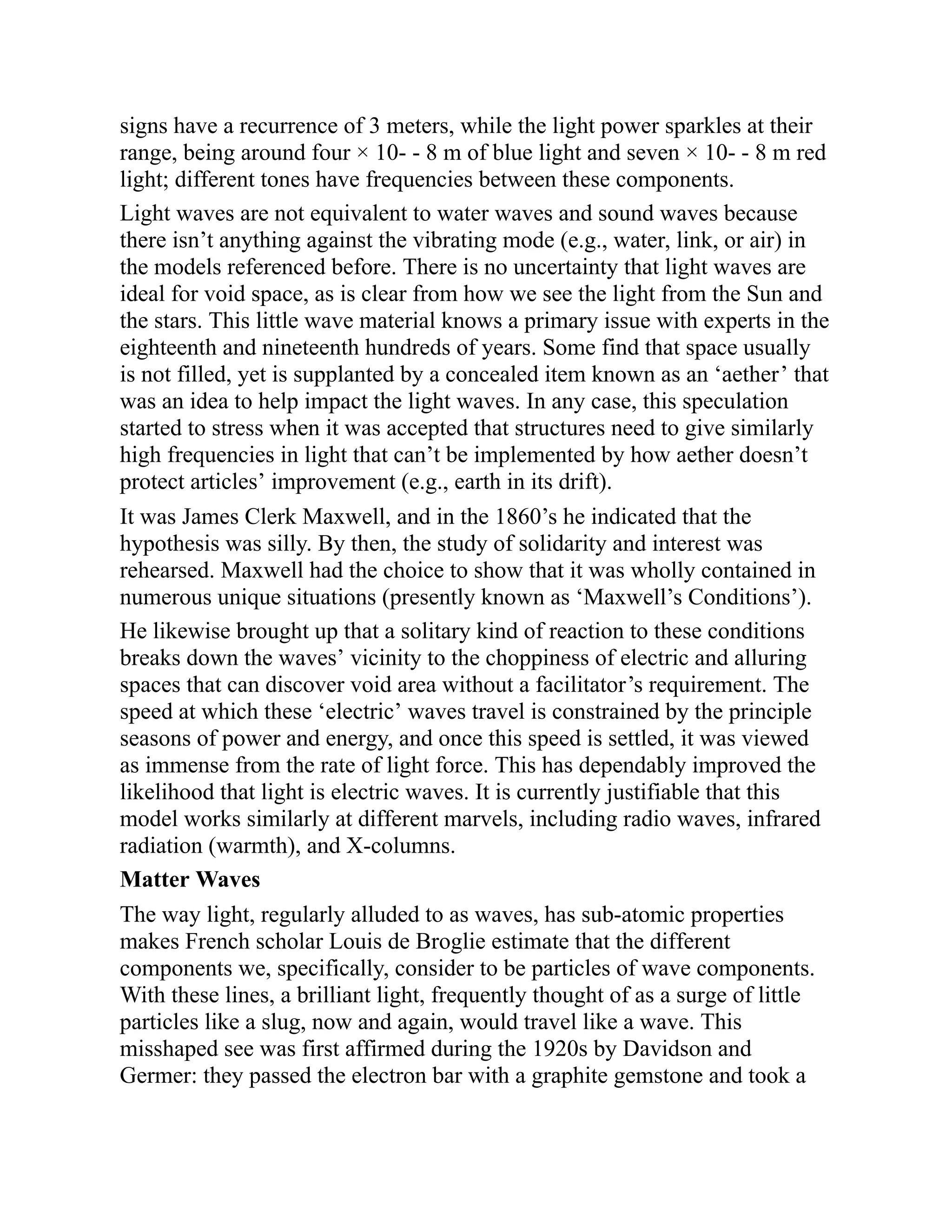 signs have a recurrence of 3 meters, while the light power sparkles at their
range, being around four × 10- - 8 m of blue light and seven × 10- - 8 m red
light; different tones have frequencies between these components.
Light waves are not equivalent to water waves and sound waves because
there isn’t anything against the vibrating mode (e.g., water, link, or air) in
the models referenced before. There is no uncertainty that light waves are
ideal for void space, as is clear from how we see the light from the Sun and
the stars. This little wave material knows a primary issue with experts in the
eighteenth and nineteenth hundreds of years. Some find that space usually
is not filled, yet is supplanted by a concealed item known as an ‘aether’ that
was an idea to help impact the light waves. In any case, this speculation
started to stress when it was accepted that structures need to give similarly
high frequencies in light that can’t be implemented by how aether doesn’t
protect articles’ improvement (e.g., earth in its drift).
It was James Clerk Maxwell, and in the 1860’s he indicated that the
hypothesis was silly. By then, the study of solidarity and interest was
rehearsed. Maxwell had the choice to show that it was wholly contained in
numerous unique situations (presently known as ‘Maxwell’s Conditions’).
He likewise brought up that a solitary kind of reaction to these conditions
breaks down the waves’ vicinity to the choppiness of electric and alluring
spaces that can discover void area without a facilitator’s requirement. The
speed at which these ‘electric’ waves travel is constrained by the principle
seasons of power and energy, and once this speed is settled, it was viewed
as immense from the rate of light force. This has dependably improved the
likelihood that light is electric waves. It is currently justifiable that this
model works similarly at different marvels, including radio waves, infrared
radiation (warmth), and X-columns.
Matter Waves
The way light, regularly alluded to as waves, has sub-atomic properties
makes French scholar Louis de Broglie estimate that the different
components we, specifically, consider to be particles of wave components.
With these lines, a brilliant light, frequently thought of as a surge of little
particles like a slug, now and again, would travel like a wave. This
misshaped see was first affirmed during the 1920s by Davidson and
Germer: they passed the electron bar with a graphite gemstone and took a
 