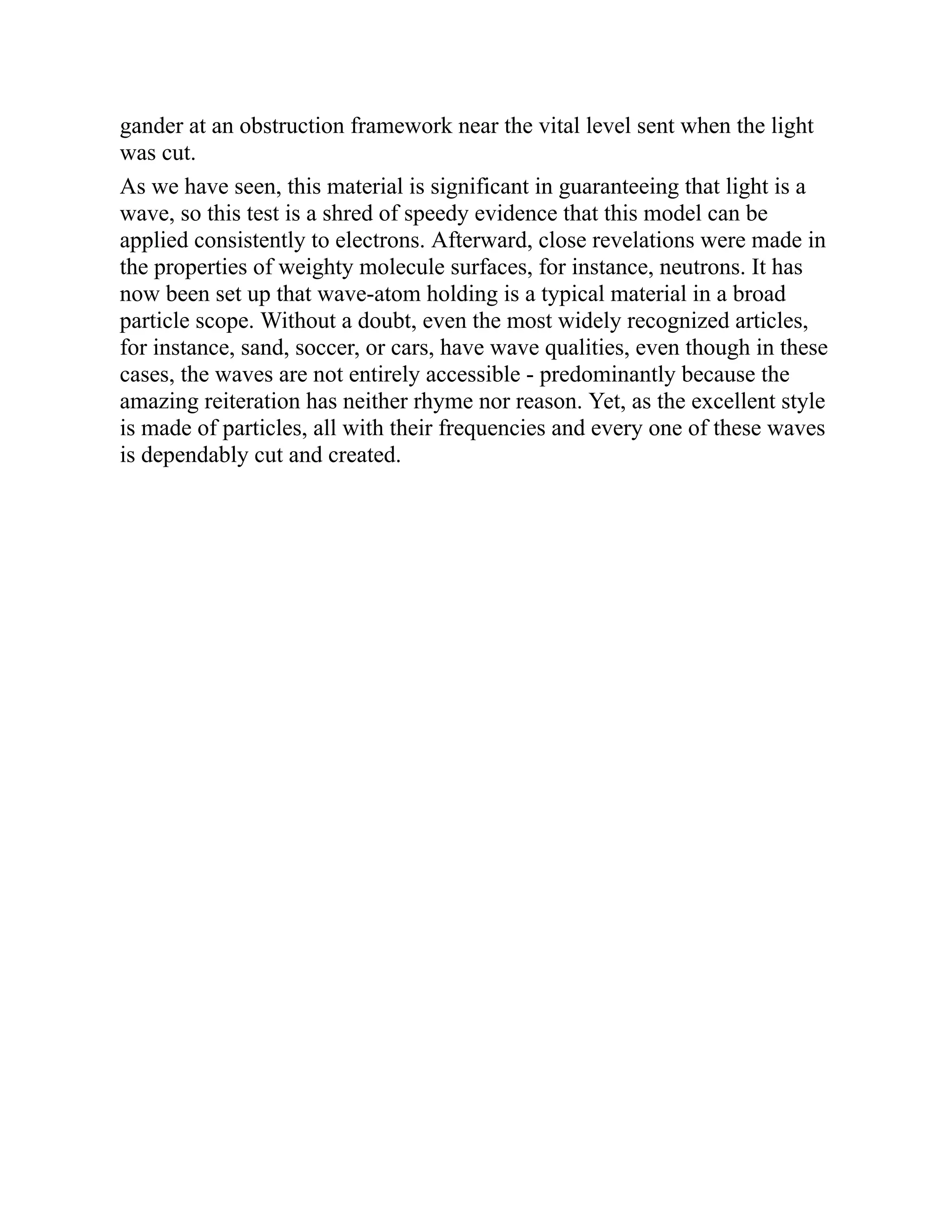 gander at an obstruction framework near the vital level sent when the light
was cut.
As we have seen, this material is significant in guaranteeing that light is a
wave, so this test is a shred of speedy evidence that this model can be
applied consistently to electrons. Afterward, close revelations were made in
the properties of weighty molecule surfaces, for instance, neutrons. It has
now been set up that wave-atom holding is a typical material in a broad
particle scope. Without a doubt, even the most widely recognized articles,
for instance, sand, soccer, or cars, have wave qualities, even though in these
cases, the waves are not entirely accessible - predominantly because the
amazing reiteration has neither rhyme nor reason. Yet, as the excellent style
is made of particles, all with their frequencies and every one of these waves
is dependably cut and created.
 